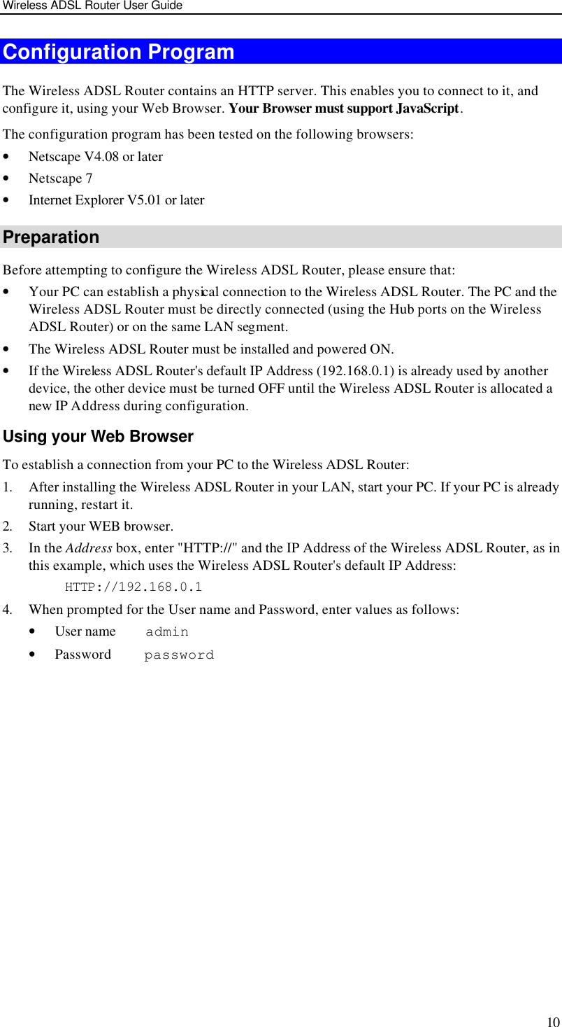 Wireless ADSL Router User Guide 10 Configuration Program The Wireless ADSL Router contains an HTTP server. This enables you to connect to it, and configure it, using your Web Browser. Your Browser must support JavaScript.  The configuration program has been tested on the following browsers: • Netscape V4.08 or later • Netscape 7 • Internet Explorer V5.01 or later Preparation Before attempting to configure the Wireless ADSL Router, please ensure that: • Your PC can establish a physical connection to the Wireless ADSL Router. The PC and the Wireless ADSL Router must be directly connected (using the Hub ports on the Wireless ADSL Router) or on the same LAN segment. • The Wireless ADSL Router must be installed and powered ON. • If the Wireless ADSL Router&apos;s default IP Address (192.168.0.1) is already used by another device, the other device must be turned OFF until the Wireless ADSL Router is allocated a new IP Address during configuration. Using your Web Browser To establish a connection from your PC to the Wireless ADSL Router: 1. After installing the Wireless ADSL Router in your LAN, start your PC. If your PC is already running, restart it. 2. Start your WEB browser. 3. In the Address box, enter &quot;HTTP://&quot; and the IP Address of the Wireless ADSL Router, as in this example, which uses the Wireless ADSL Router&apos;s default IP Address: HTTP://192.168.0.1 4. When prompted for the User name and Password, enter values as follows: • User name    admin • Password     password 