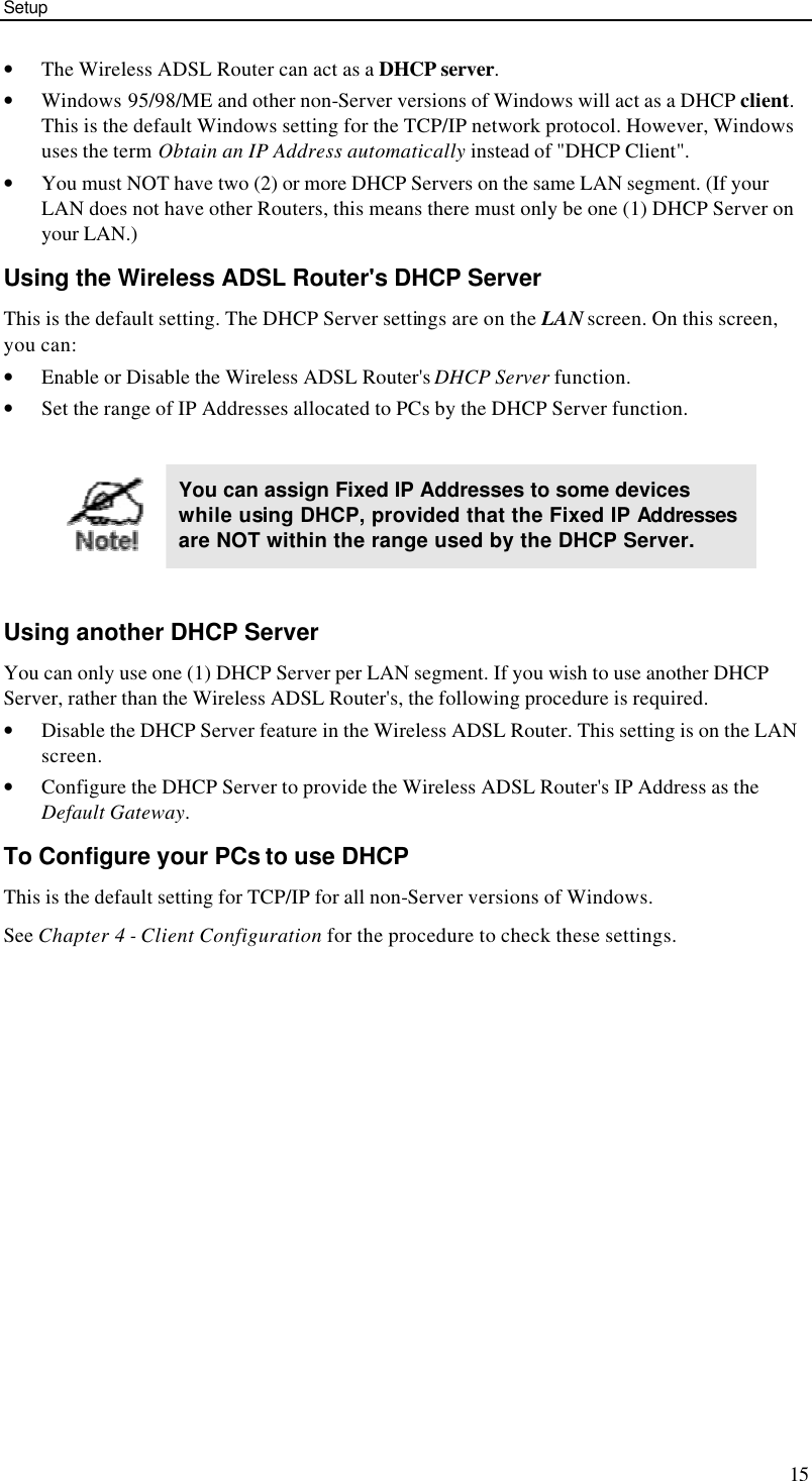 Setup 15 • The Wireless ADSL Router can act as a DHCP server. • Windows 95/98/ME and other non-Server versions of Windows will act as a DHCP client. This is the default Windows setting for the TCP/IP network protocol. However, Windows uses the term Obtain an IP Address automatically instead of &quot;DHCP Client&quot;. • You must NOT have two (2) or more DHCP Servers on the same LAN segment. (If your LAN does not have other Routers, this means there must only be one (1) DHCP Server on your LAN.) Using the Wireless ADSL Router&apos;s DHCP Server This is the default setting. The DHCP Server settings are on the LAN screen. On this screen, you can: • Enable or Disable the Wireless ADSL Router&apos;s DHCP Server function. • Set the range of IP Addresses allocated to PCs by the DHCP Server function.   You can assign Fixed IP Addresses to some devices while using DHCP, provided that the Fixed IP Addresses are NOT within the range used by the DHCP Server.  Using another DHCP Server You can only use one (1) DHCP Server per LAN segment. If you wish to use another DHCP Server, rather than the Wireless ADSL Router&apos;s, the following procedure is required. • Disable the DHCP Server feature in the Wireless ADSL Router. This setting is on the LAN screen. • Configure the DHCP Server to provide the Wireless ADSL Router&apos;s IP Address as the Default Gateway. To Configure your PCs to use DHCP This is the default setting for TCP/IP for all non-Server versions of Windows. See Chapter 4 - Client Configuration for the procedure to check these settings.   