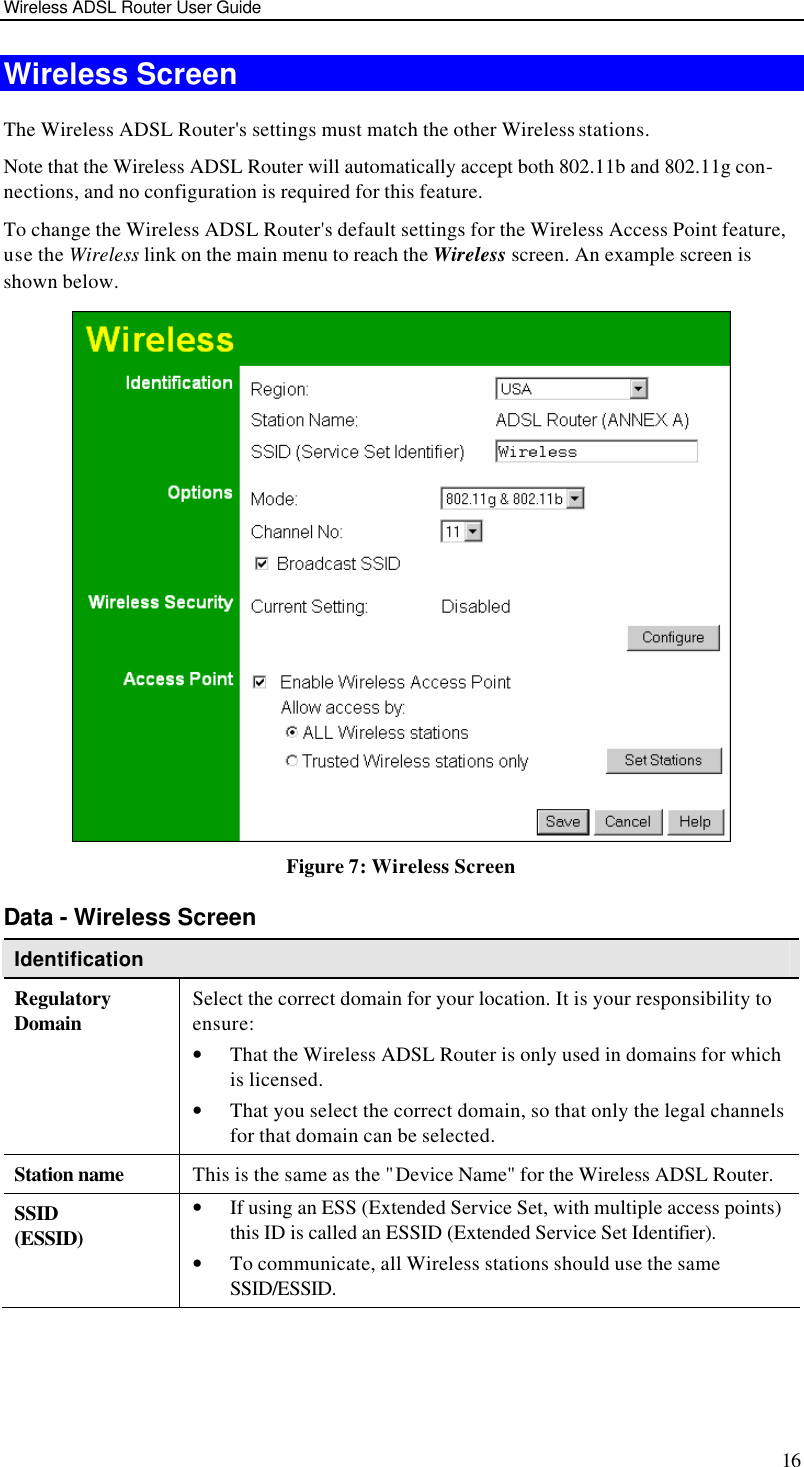 Wireless ADSL Router User Guide 16 Wireless Screen The Wireless ADSL Router&apos;s settings must match the other Wireless stations.  Note that the Wireless ADSL Router will automatically accept both 802.11b and 802.11g con-nections, and no configuration is required for this feature. To change the Wireless ADSL Router&apos;s default settings for the Wireless Access Point feature, use the Wireless link on the main menu to reach the Wireless screen. An example screen is shown below.  Figure 7: Wireless Screen Data - Wireless Screen Identification Regulatory Domain Select the correct domain for your location. It is your responsibility to ensure: • That the Wireless ADSL Router is only used in domains for which is licensed. • That you select the correct domain, so that only the legal channels for that domain can be selected. Station name This is the same as the &quot;Device Name&quot; for the Wireless ADSL Router. SSID (ESSID) • If using an ESS (Extended Service Set, with multiple access points) this ID is called an ESSID (Extended Service Set Identifier). • To communicate, all Wireless stations should use the same SSID/ESSID. 