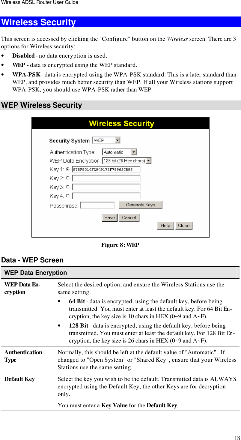 Wireless ADSL Router User Guide 18 Wireless Security This screen is accessed by clicking the &quot;Configure&quot; button on the Wireless screen. There are 3 options for Wireless security:  • Disabled - no data encryption is used. • WEP - data is encrypted using the WEP standard. • WPA-PSK - data is encrypted using the WPA-PSK standard. This is a later standard than WEP, and provides much better security than WEP. If all your Wireless stations support WPA-PSK, you should use WPA-PSK rather than WEP. WEP Wireless Security  Figure 8: WEP Data - WEP Screen WEP Data Encryption WEP Data En-cryption Select the desired option, and ensure the Wireless Stations use the same setting. • 64 Bit - data is encrypted, using the default key, before being transmitted. You must enter at least the default key. For 64 Bit En-cryption, the key size is 10 chars in HEX (0~9 and A~F). • 128 Bit - data is encrypted, using the default key, before being transmitted. You must enter at least the default key. For 128 Bit En-cryption, the key size is 26 chars in HEX (0~9 and A~F). Authentication Type Normally, this should be left at the default value of &quot;Automatic&quot;.  If changed to &quot;Open System&quot; or &quot;Shared Key&quot;, ensure that your Wireless Stations use the same setting. Default Key Select the key you wish to be the default. Transmitted data is ALWAYS encrypted using the Default Key; the other Keys are for decryption only.  You must enter a Key Value for the Default Key. 
