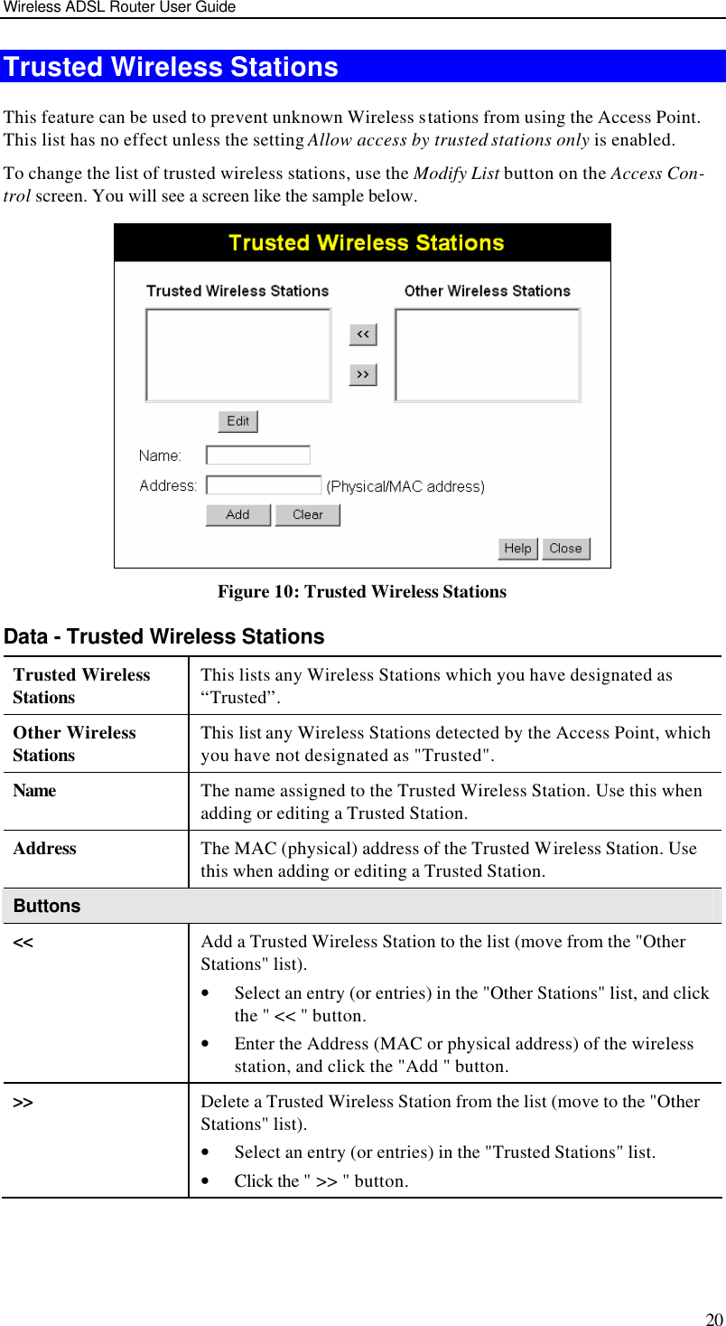 Wireless ADSL Router User Guide 20 Trusted Wireless Stations This feature can be used to prevent unknown Wireless stations from using the Access Point. This list has no effect unless the setting Allow access by trusted stations only is enabled. To change the list of trusted wireless stations, use the Modify List button on the Access Con-trol screen. You will see a screen like the sample below.  Figure 10: Trusted Wireless Stations Data - Trusted Wireless Stations Trusted Wireless Stations This lists any Wireless Stations which you have designated as “Trusted”. Other Wireless Stations This list any Wireless Stations detected by the Access Point, which you have not designated as &quot;Trusted&quot;. Name The name assigned to the Trusted Wireless Station. Use this when adding or editing a Trusted Station. Address The MAC (physical) address of the Trusted Wireless Station. Use this when adding or editing a Trusted Station. Buttons &lt;&lt; Add a Trusted Wireless Station to the list (move from the &quot;Other Stations&quot; list). • Select an entry (or entries) in the &quot;Other Stations&quot; list, and click the &quot; &lt;&lt; &quot; button.  • Enter the Address (MAC or physical address) of the wireless station, and click the &quot;Add &quot; button. &gt;&gt; Delete a Trusted Wireless Station from the list (move to the &quot;Other Stations&quot; list). • Select an entry (or entries) in the &quot;Trusted Stations&quot; list.  • Click the &quot; &gt;&gt; &quot; button. 