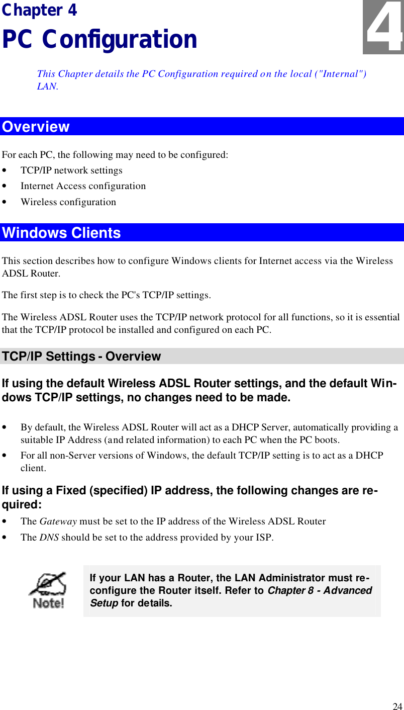  24 Chapter 4 PC Configuration This Chapter details the PC Configuration required on the local (&quot;Internal&quot;) LAN. Overview For each PC, the following may need to be configured: • TCP/IP network settings • Internet Access configuration • Wireless configuration Windows Clients This section describes how to configure Windows clients for Internet access via the Wireless ADSL Router. The first step is to check the PC&apos;s TCP/IP settings.  The Wireless ADSL Router uses the TCP/IP network protocol for all functions, so it is essential that the TCP/IP protocol be installed and configured on each PC. TCP/IP Settings - Overview If using the default Wireless ADSL Router settings, and the default Win-dows TCP/IP settings, no changes need to be made.  • By default, the Wireless ADSL Router will act as a DHCP Server, automatically providing a suitable IP Address (and related information) to each PC when the PC boots. • For all non-Server versions of Windows, the default TCP/IP setting is to act as a DHCP client. If using a Fixed (specified) IP address, the following changes are re-quired: • The Gateway must be set to the IP address of the Wireless ADSL Router • The DNS should be set to the address provided by your ISP.   If your LAN has a Router, the LAN Administrator must re-configure the Router itself. Refer to Chapter 8 - Advanced Setup for details.  4 