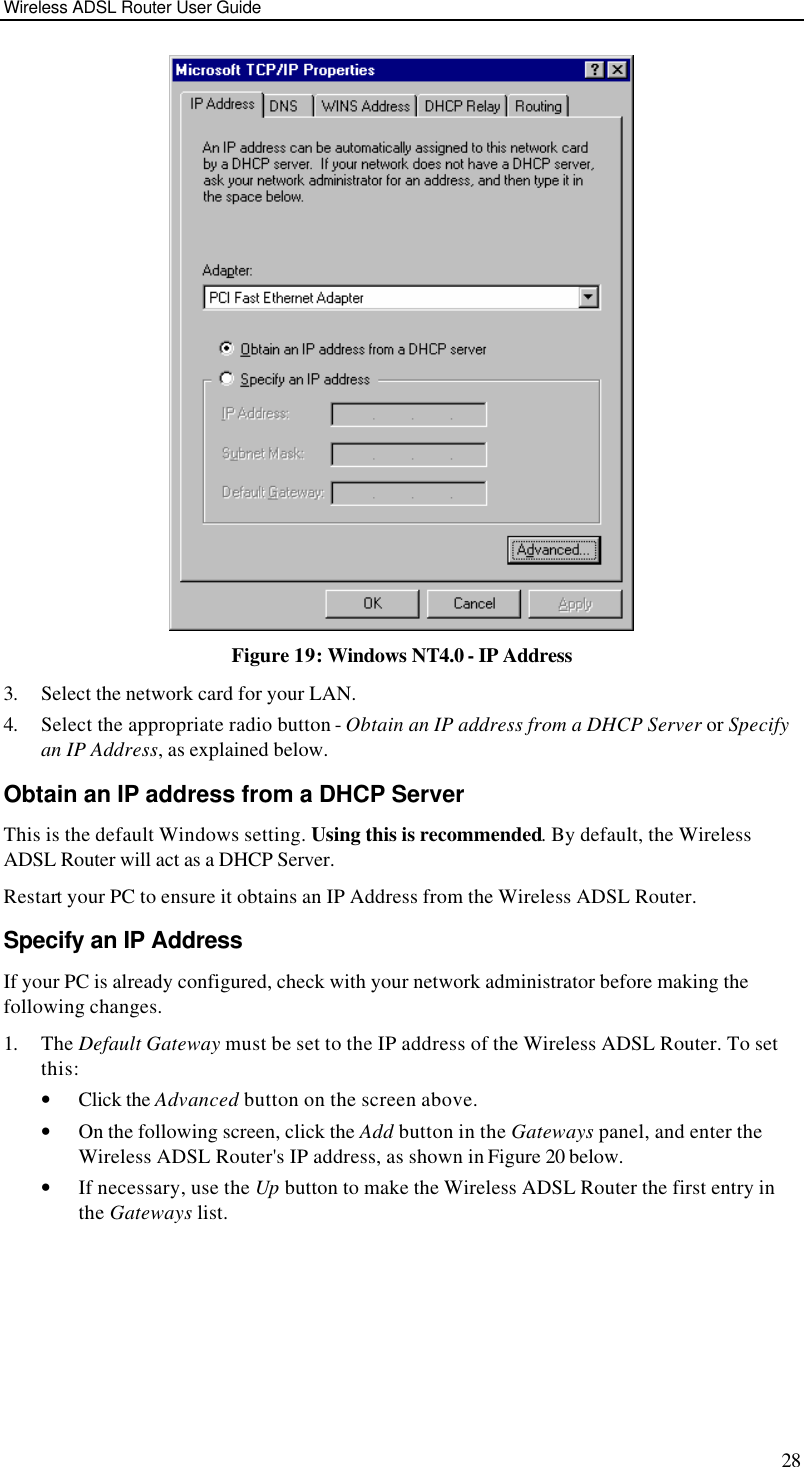 Wireless ADSL Router User Guide 28  Figure 19: Windows NT4.0 - IP Address 3. Select the network card for your LAN. 4. Select the appropriate radio button - Obtain an IP address from a DHCP Server or Specify an IP Address, as explained below. Obtain an IP address from a DHCP Server This is the default Windows setting. Using this is recommended. By default, the Wireless ADSL Router will act as a DHCP Server. Restart your PC to ensure it obtains an IP Address from the Wireless ADSL Router. Specify an IP Address If your PC is already configured, check with your network administrator before making the following changes. 1. The Default Gateway must be set to the IP address of the Wireless ADSL Router. To set this: • Click the Advanced button on the screen above. • On the following screen, click the Add button in the Gateways panel, and enter the Wireless ADSL Router&apos;s IP address, as shown in Figure 20 below. • If necessary, use the Up button to make the Wireless ADSL Router the first entry in the Gateways list. 