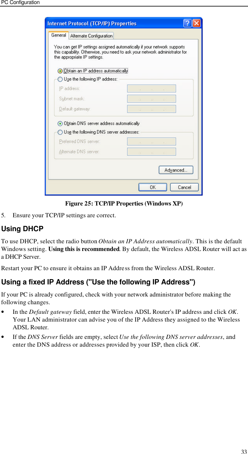 PC Configuration 33  Figure 25: TCP/IP Properties (Windows XP) 5. Ensure your TCP/IP settings are correct. Using DHCP To use DHCP, select the radio button Obtain an IP Address automatically. This is the default Windows setting. Using this is recommended. By default, the Wireless ADSL Router will act as a DHCP Server. Restart your PC to ensure it obtains an IP Address from the Wireless ADSL Router. Using a fixed IP Address (&quot;Use the following IP Address&quot;) If your PC is already configured, check with your network administrator before making the following changes. • In the Default gateway field, enter the Wireless ADSL Router&apos;s IP address and click OK. Your LAN administrator can advise you of the IP Address they assigned to the Wireless ADSL Router. • If the DNS Server fields are empty, select Use the following DNS server addresses, and enter the DNS address or addresses provided by your ISP, then click OK.   