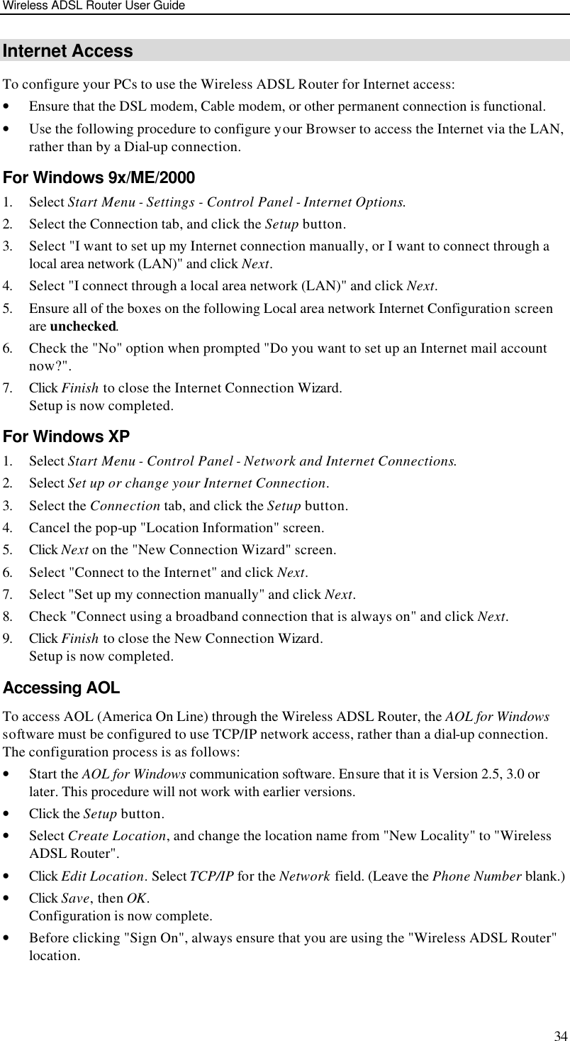 Wireless ADSL Router User Guide 34 Internet Access To configure your PCs to use the Wireless ADSL Router for Internet access: • Ensure that the DSL modem, Cable modem, or other permanent connection is functional.  • Use the following procedure to configure your Browser to access the Internet via the LAN, rather than by a Dial-up connection.  For Windows 9x/ME/2000 1. Select Start Menu - Settings - Control Panel - Internet Options.  2. Select the Connection tab, and click the Setup button. 3. Select &quot;I want to set up my Internet connection manually, or I want to connect through a local area network (LAN)&quot; and click Next. 4. Select &quot;I connect through a local area network (LAN)&quot; and click Next. 5. Ensure all of the boxes on the following Local area network Internet Configuration screen are unchecked. 6. Check the &quot;No&quot; option when prompted &quot;Do you want to set up an Internet mail account now?&quot;. 7. Click Finish to close the Internet Connection Wizard.  Setup is now completed. For Windows XP 1. Select Start Menu - Control Panel - Network and Internet Connections. 2. Select Set up or change your Internet Connection. 3. Select the Connection tab, and click the Setup button. 4. Cancel the pop-up &quot;Location Information&quot; screen. 5. Click Next on the &quot;New Connection Wizard&quot; screen. 6. Select &quot;Connect to the Internet&quot; and click Next. 7. Select &quot;Set up my connection manually&quot; and click Next. 8. Check &quot;Connect using a broadband connection that is always on&quot; and click Next. 9. Click Finish to close the New Connection Wizard. Setup is now completed. Accessing AOL To access AOL (America On Line) through the Wireless ADSL Router, the AOL for Windows software must be configured to use TCP/IP network access, rather than a dial-up connection. The configuration process is as follows: • Start the AOL for Windows communication software. Ensure that it is Version 2.5, 3.0 or later. This procedure will not work with earlier versions. • Click the Setup button. • Select Create Location, and change the location name from &quot;New Locality&quot; to &quot;Wireless ADSL Router&quot;. • Click Edit Location. Select TCP/IP for the Network field. (Leave the Phone Number blank.)  • Click Save, then OK.  Configuration is now complete.  • Before clicking &quot;Sign On&quot;, always ensure that you are using the &quot;Wireless ADSL Router&quot; location. 