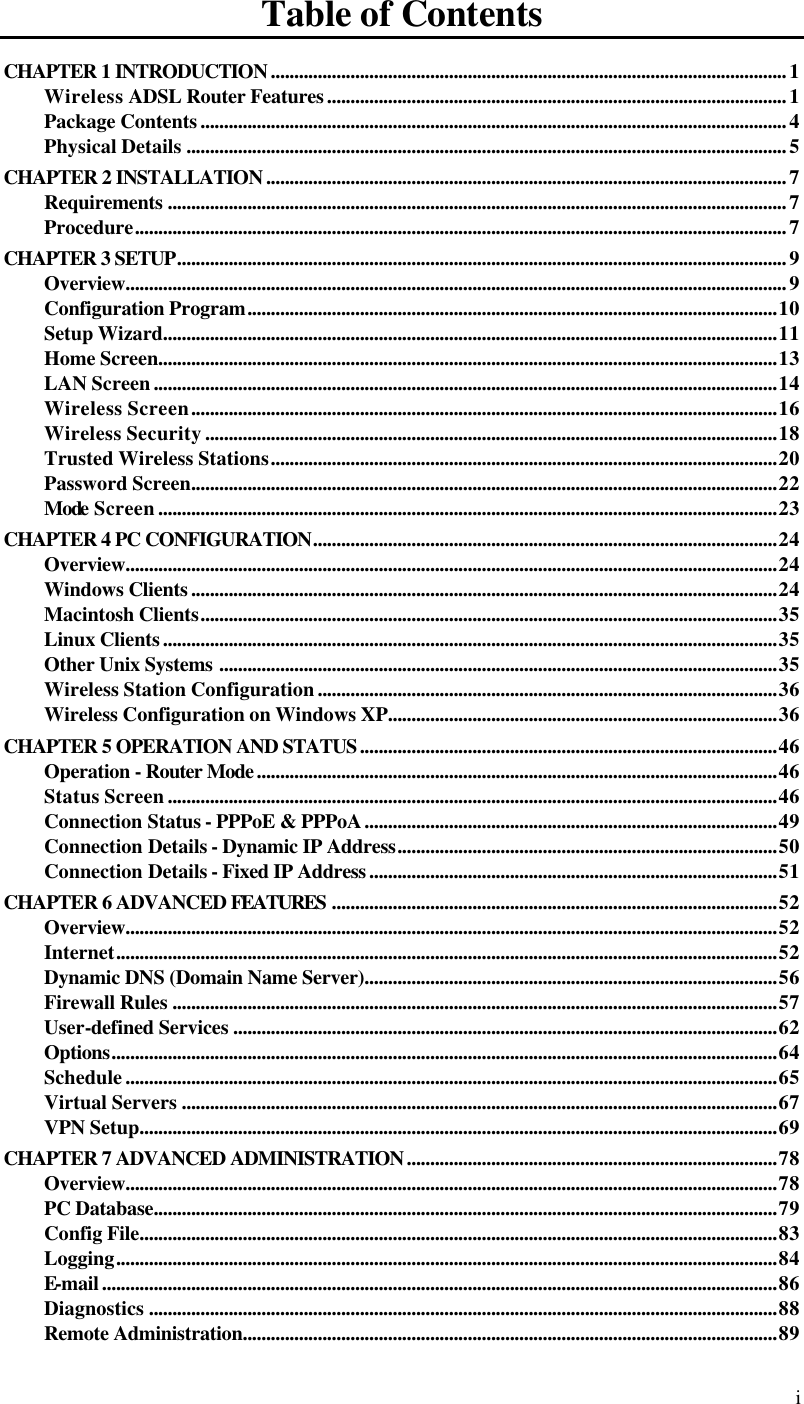  i Table of Contents CHAPTER 1 INTRODUCTION..............................................................................................................1 Wireless ADSL Router Features..................................................................................................1 Package Contents.............................................................................................................................4 Physical Details ................................................................................................................................5 CHAPTER 2 INSTALLATION...............................................................................................................7 Requirements ....................................................................................................................................7 Procedure...........................................................................................................................................7 CHAPTER 3 SETUP..................................................................................................................................9 Overview.............................................................................................................................................9 Configuration Program.................................................................................................................10 Setup Wizard...................................................................................................................................11 Home Screen....................................................................................................................................13 LAN Screen.....................................................................................................................................14 Wireless Screen.............................................................................................................................16 Wireless Security..........................................................................................................................18 Trusted Wireless Stations............................................................................................................20 Password Screen.............................................................................................................................22 Mode Screen....................................................................................................................................23 CHAPTER 4 PC CONFIGURATION...................................................................................................24 Overview...........................................................................................................................................24 Windows Clients.............................................................................................................................24 Macintosh Clients...........................................................................................................................35 Linux Clients...................................................................................................................................35 Other Unix Systems .......................................................................................................................35 Wireless Station Configuration..................................................................................................36 Wireless Configuration on Windows XP...................................................................................36 CHAPTER 5 OPERATION AND STATUS.........................................................................................46 Operation - Router Mode...............................................................................................................46 Status Screen..................................................................................................................................46 Connection Status - PPPoE &amp; PPPoA........................................................................................49 Connection Details - Dynamic IP Address.................................................................................50 Connection Details - Fixed IP Address.......................................................................................51 CHAPTER 6 ADVANCED FEATURES ...............................................................................................52 Overview...........................................................................................................................................52 Internet.............................................................................................................................................52 Dynamic DNS (Domain Name Server)........................................................................................56 Firewall Rules .................................................................................................................................57 User-defined Services ....................................................................................................................62 Options..............................................................................................................................................64 Schedule...........................................................................................................................................65 Virtual Servers ...............................................................................................................................67 VPN Setup........................................................................................................................................69 CHAPTER 7 ADVANCED ADMINISTRATION...............................................................................78 Overview...........................................................................................................................................78 PC Database.....................................................................................................................................79 Config File........................................................................................................................................83 Logging.............................................................................................................................................84 E-mail................................................................................................................................................86 Diagnostics ......................................................................................................................................88 Remote Administration..................................................................................................................89 