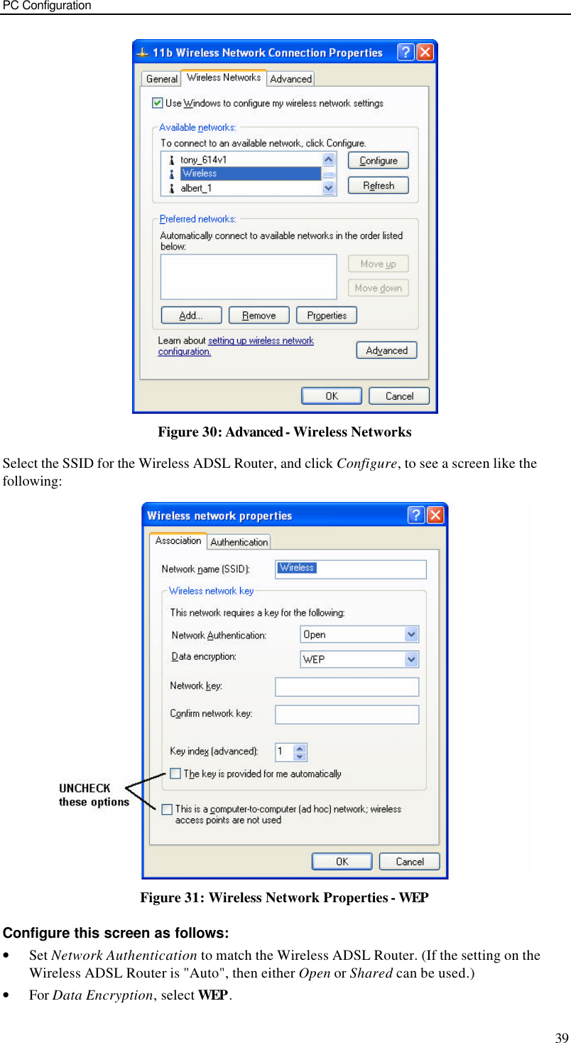 PC Configuration 39  Figure 30: Advanced - Wireless Networks Select the SSID for the Wireless ADSL Router, and click Configure, to see a screen like the following:  Figure 31: Wireless Network Properties - WEP Configure this screen as follows: • Set Network Authentication to match the Wireless ADSL Router. (If the setting on the Wireless ADSL Router is &quot;Auto&quot;, then either Open or Shared can be used.) • For Data Encryption, select WEP. 