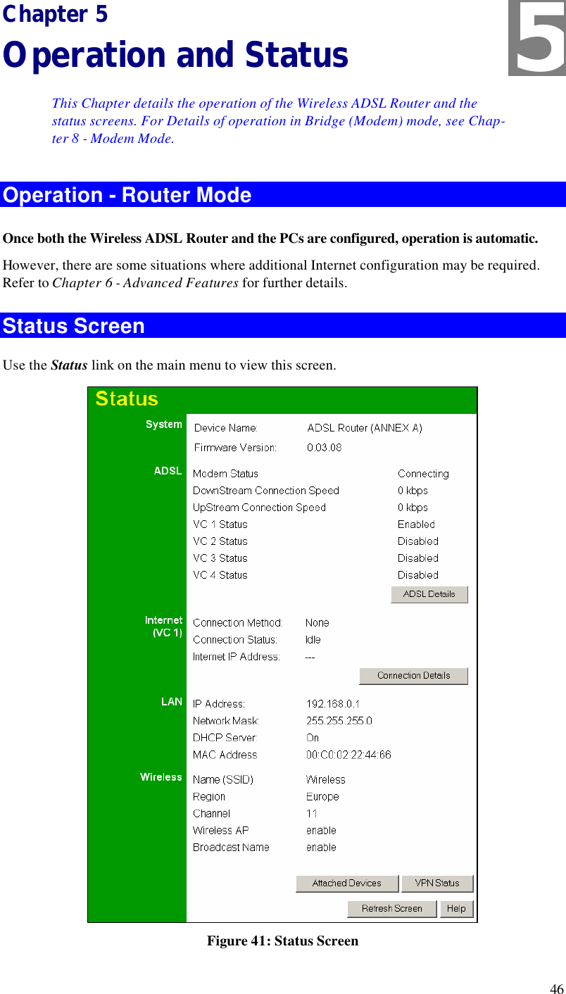  46 Chapter 5 Operation and Status This Chapter details the operation of the Wireless ADSL Router and the status screens. For Details of operation in Bridge (Modem) mode, see Chap-ter 8 - Modem Mode. Operation - Router Mode Once both the Wireless ADSL Router and the PCs are configured, operation is automatic. However, there are some situations where additional Internet configuration may be required. Refer to Chapter 6 - Advanced Features for further details. Status Screen Use the Status link on the main menu to view this screen.  Figure 41: Status Screen 5 