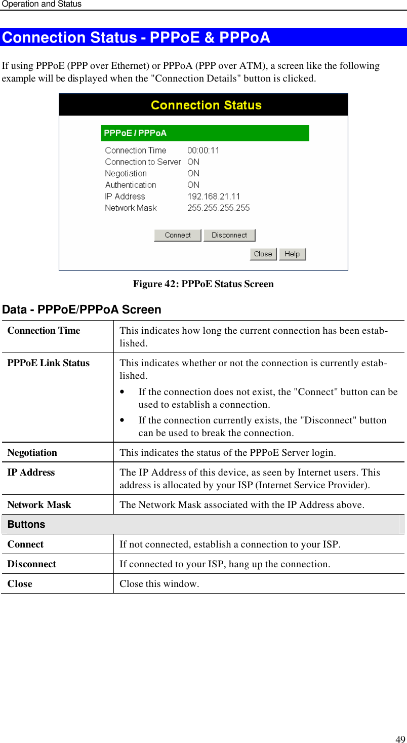 Operation and Status 49 Connection Status - PPPoE &amp; PPPoA If using PPPoE (PPP over Ethernet) or PPPoA (PPP over ATM), a screen like the following example will be displayed when the &quot;Connection Details&quot; button is clicked.  Figure 42: PPPoE Status Screen Data - PPPoE/PPPoA Screen Connection Time This indicates how long the current connection has been estab-lished. PPPoE Link Status This indicates whether or not the connection is currently estab-lished. • If the connection does not exist, the &quot;Connect&quot; button can be used to establish a connection. • If the connection currently exists, the &quot;Disconnect&quot; button can be used to break the connection. Negotiation This indicates the status of the PPPoE Server login. IP Address The IP Address of this device, as seen by Internet users. This address is allocated by your ISP (Internet Service Provider). Network Mask The Network Mask associated with the IP Address above. Buttons Connect If not connected, establish a connection to your ISP. Disconnect If connected to your ISP, hang up the connection. Close Close this window.  