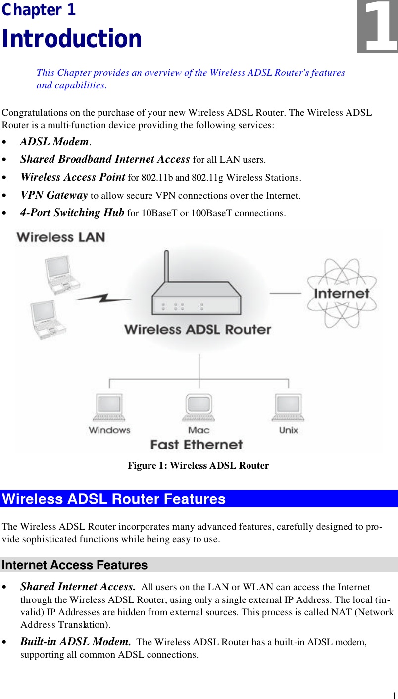  1 Chapter 1 Introduction This Chapter provides an overview of the Wireless ADSL Router&apos;s features and capabilities. Congratulations on the purchase of your new Wireless ADSL Router. The Wireless ADSL Router is a multi-function device providing the following services: • ADSL Modem. • Shared Broadband Internet Access for all LAN users. • Wireless Access Point for 802.11b and 802.11g Wireless Stations. • VPN Gateway to allow secure VPN connections over the Internet. • 4-Port Switching Hub for 10BaseT or 100BaseT connections.  Figure 1: Wireless ADSL Router Wireless ADSL Router Features The Wireless ADSL Router incorporates many advanced features, carefully designed to pro-vide sophisticated functions while being easy to use. Internet Access Features • Shared Internet Access.  All users on the LAN or WLAN can access the Internet through the Wireless ADSL Router, using only a single external IP Address. The local (in-valid) IP Addresses are hidden from external sources. This process is called NAT (Network Address Translation). • Built-in ADSL Modem.  The Wireless ADSL Router has a built-in ADSL modem, supporting all common ADSL connections. 1 