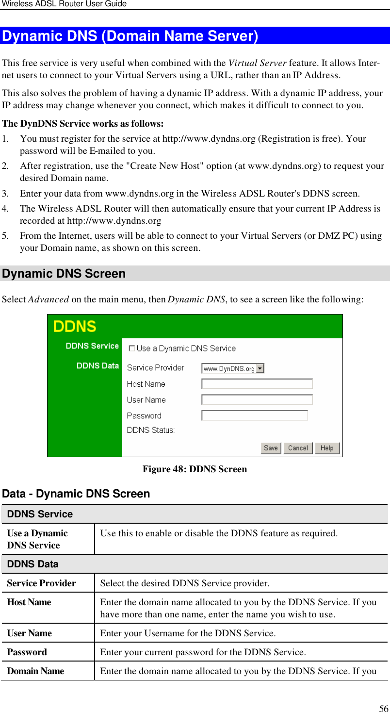 Wireless ADSL Router User Guide 56 Dynamic DNS (Domain Name Server) This free service is very useful when combined with the Virtual Server feature. It allows Inter-net users to connect to your Virtual Servers using a URL, rather than an IP Address. This also solves the problem of having a dynamic IP address. With a dynamic IP address, your IP address may change whenever you connect, which makes it difficult to connect to you. The DynDNS Service works as follows: 1. You must register for the service at http://www.dyndns.org (Registration is free). Your password will be E-mailed to you. 2. After registration, use the &quot;Create New Host&quot; option (at www.dyndns.org) to request your desired Domain name. 3. Enter your data from www.dyndns.org in the Wireless ADSL Router&apos;s DDNS screen. 4. The Wireless ADSL Router will then automatically ensure that your current IP Address is recorded at http://www.dyndns.org 5. From the Internet, users will be able to connect to your Virtual Servers (or DMZ PC) using your Domain name, as shown on this screen. Dynamic DNS Screen Select Advanced on the main menu, then Dynamic DNS, to see a screen like the following:  Figure 48: DDNS Screen Data - Dynamic DNS Screen DDNS Service Use a Dynamic DNS Service Use this to enable or disable the DDNS feature as required. DDNS Data Service Provider Select the desired DDNS Service provider. Host Name Enter the domain name allocated to you by the DDNS Service. If you have more than one name, enter the name you wish to use. User Name Enter your Username for the DDNS Service. Password Enter your current password for the DDNS Service. Domain Name Enter the domain name allocated to you by the DDNS Service. If you 