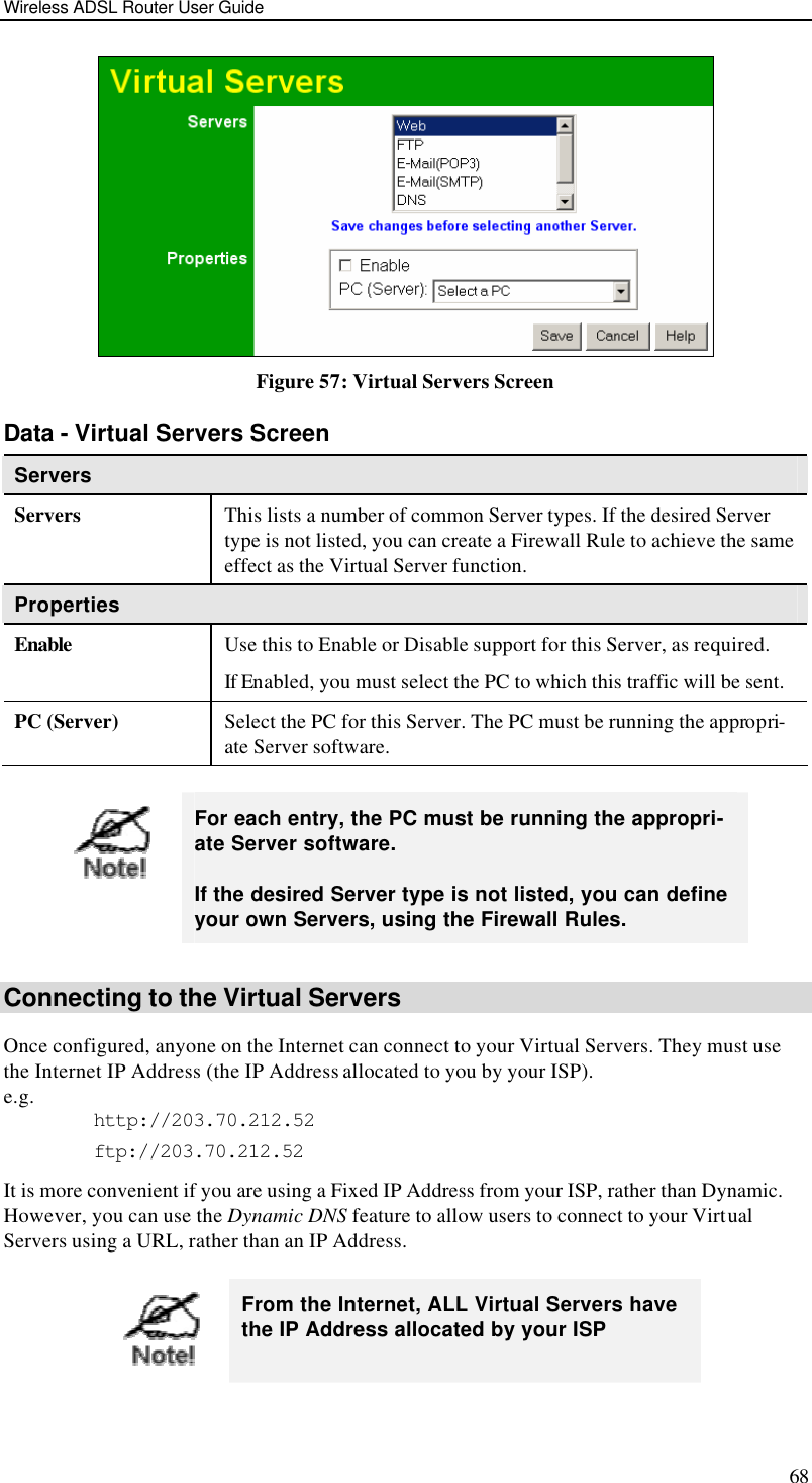 Wireless ADSL Router User Guide 68  Figure 57: Virtual Servers Screen Data - Virtual Servers Screen Servers Servers This lists a number of common Server types. If the desired Server type is not listed, you can create a Firewall Rule to achieve the same effect as the Virtual Server function. Properties Enable Use this to Enable or Disable support for this Server, as required. If Enabled, you must select the PC to which this traffic will be sent. PC (Server) Select the PC for this Server. The PC must be running the appropri-ate Server software.     For each entry, the PC must be running the appropri-ate Server software. If the desired Server type is not listed, you can define your own Servers, using the Firewall Rules.  Connecting to the Virtual Servers Once configured, anyone on the Internet can connect to your Virtual Servers. They must use the Internet IP Address (the IP Address allocated to you by your ISP).  e.g. http://203.70.212.52 ftp://203.70.212.52 It is more convenient if you are using a Fixed IP Address from your ISP, rather than Dynamic.  However, you can use the Dynamic DNS feature to allow users to connect to your Virtual Servers using a URL, rather than an IP Address.   From the Internet, ALL Virtual Servers have the IP Address allocated by your ISP 