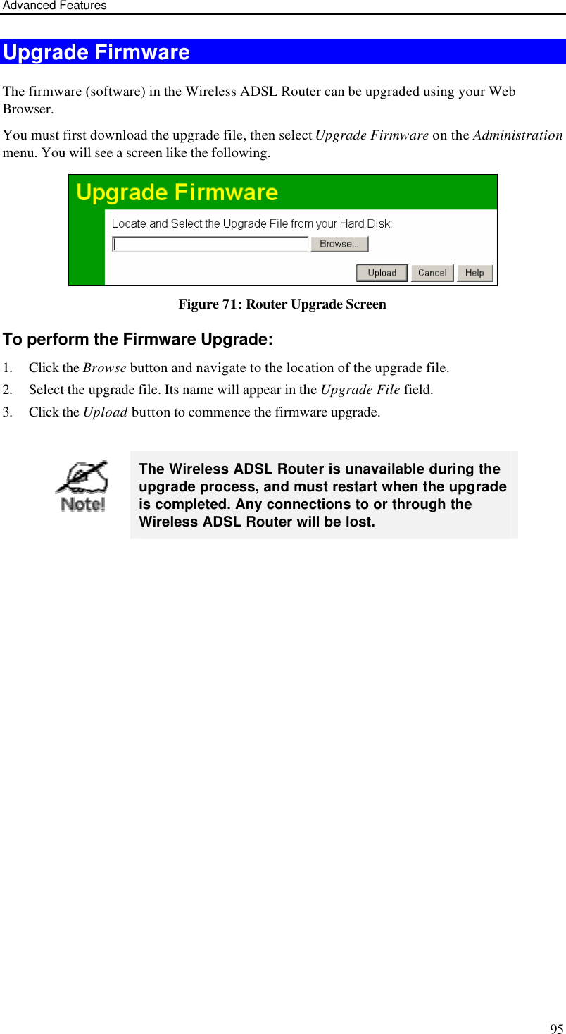 Advanced Features 95 Upgrade Firmware The firmware (software) in the Wireless ADSL Router can be upgraded using your Web Browser.  You must first download the upgrade file, then select Upgrade Firmware on the Administration menu. You will see a screen like the following.  Figure 71: Router Upgrade Screen To perform the Firmware Upgrade: 1. Click the Browse button and navigate to the location of the upgrade file. 2. Select the upgrade file. Its name will appear in the Upgrade File field. 3. Click the Upload button to commence the firmware upgrade.   The Wireless ADSL Router is unavailable during the upgrade process, and must restart when the upgrade is completed. Any connections to or through the Wireless ADSL Router will be lost.   