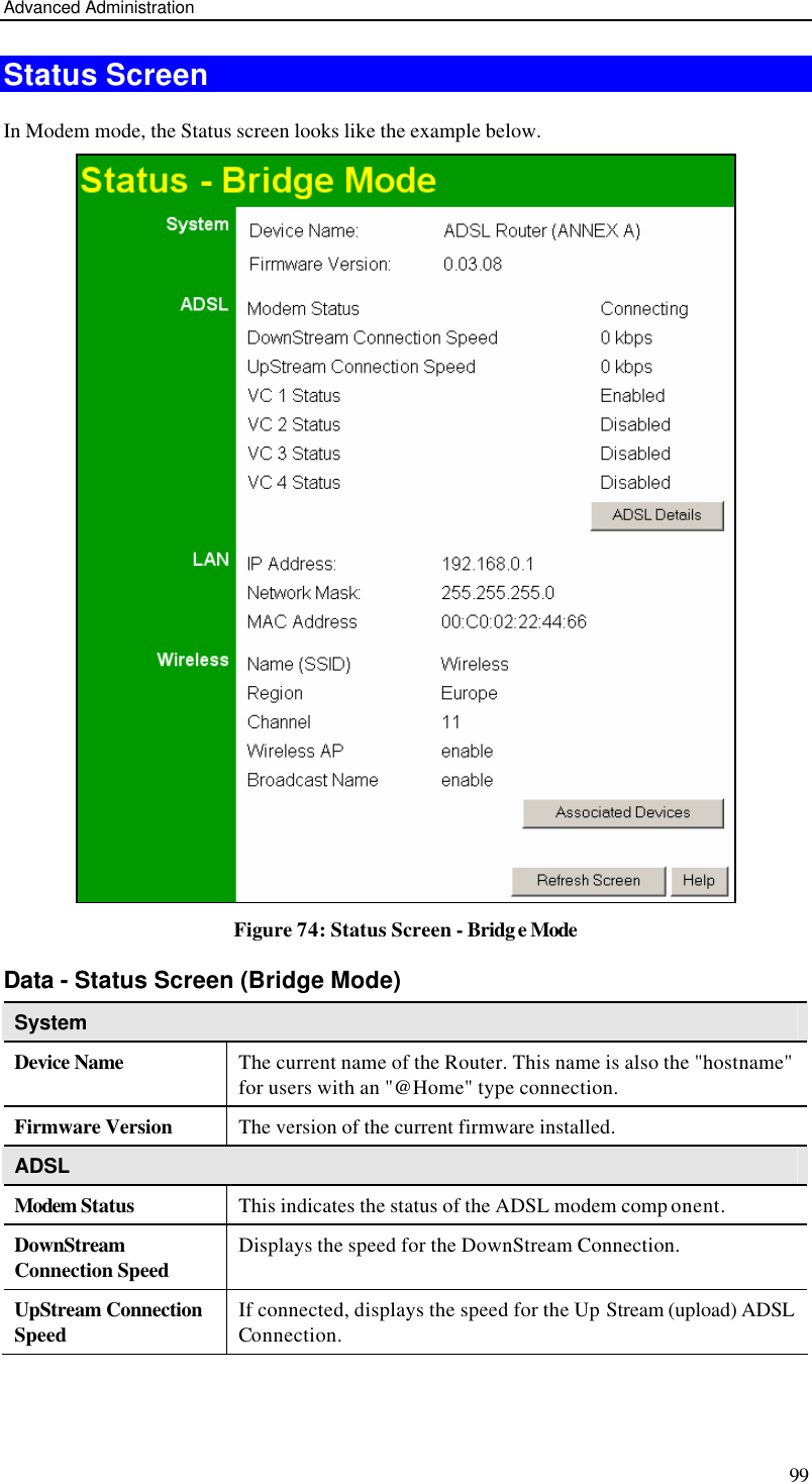 Advanced Administration 99 Status Screen In Modem mode, the Status screen looks like the example below.  Figure 74: Status Screen - Bridge Mode Data - Status Screen (Bridge Mode) System Device Name The current name of the Router. This name is also the &quot;hostname&quot; for users with an &quot;@Home&quot; type connection. Firmware Version The version of the current firmware installed. ADSL Modem Status This indicates the status of the ADSL modem comp onent. DownStream Connection Speed Displays the speed for the DownStream Connection. UpStream Connection Speed If connected, displays the speed for the Up Stream (upload) ADSL Connection. 