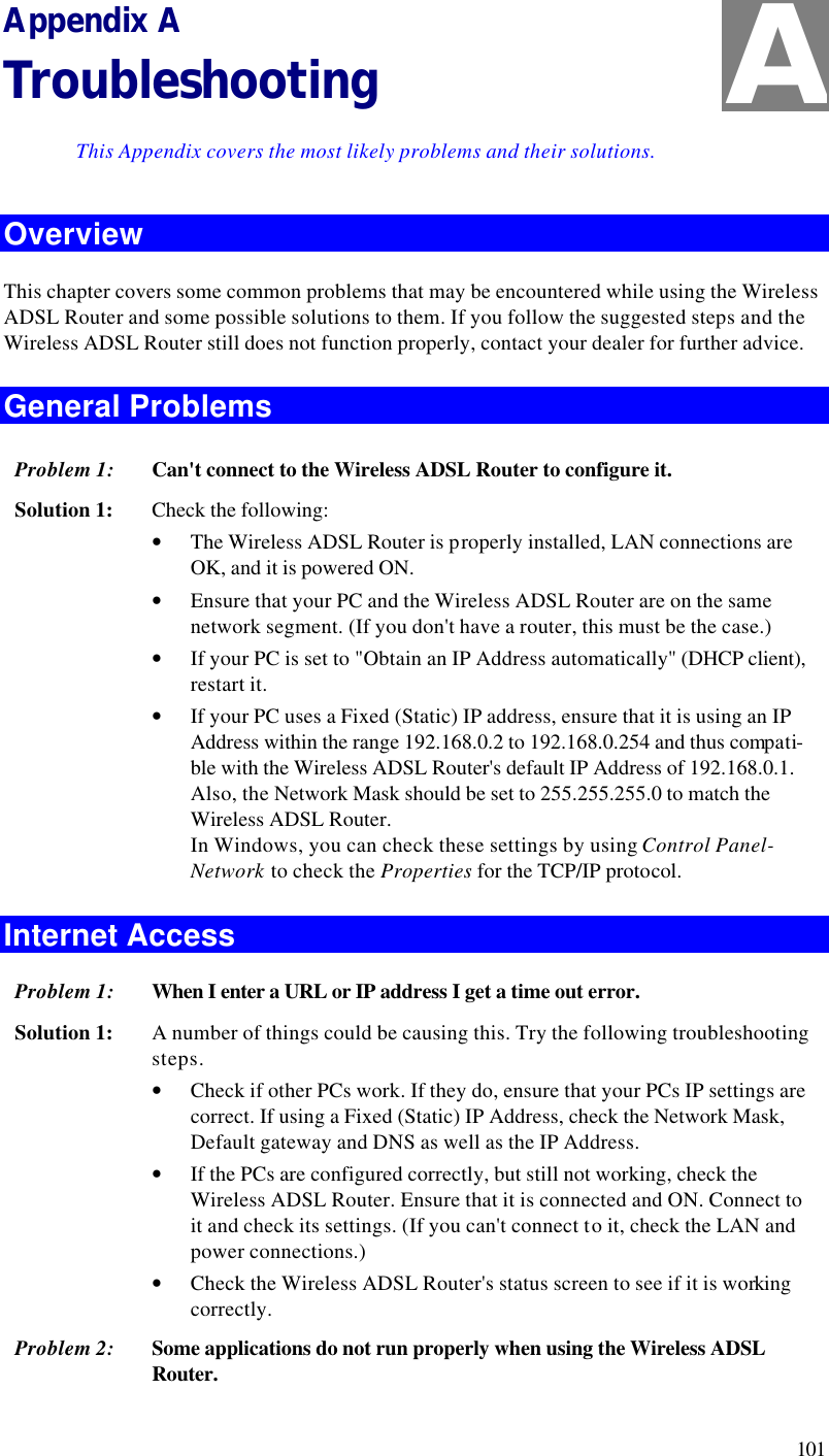  101 Appendix A Troubleshooting This Appendix covers the most likely problems and their solutions. Overview This chapter covers some common problems that may be encountered while using the Wireless ADSL Router and some possible solutions to them. If you follow the suggested steps and the Wireless ADSL Router still does not function properly, contact your dealer for further advice. General Problems Problem 1: Can&apos;t connect to the Wireless ADSL Router to configure it. Solution 1: Check the following: • The Wireless ADSL Router is properly installed, LAN connections are OK, and it is powered ON. • Ensure that your PC and the Wireless ADSL Router are on the same network segment. (If you don&apos;t have a router, this must be the case.)  • If your PC is set to &quot;Obtain an IP Address automatically&quot; (DHCP client), restart it. • If your PC uses a Fixed (Static) IP address, ensure that it is using an IP Address within the range 192.168.0.2 to 192.168.0.254 and thus compati-ble with the Wireless ADSL Router&apos;s default IP Address of 192.168.0.1.  Also, the Network Mask should be set to 255.255.255.0 to match the Wireless ADSL Router. In Windows, you can check these settings by using Control Panel-Network to check the Properties for the TCP/IP protocol.  Internet Access Problem 1: When I enter a URL or IP address I get a time out error. Solution 1: A number of things could be causing this. Try the following troubleshooting steps. • Check if other PCs work. If they do, ensure that your PCs IP settings are correct. If using a Fixed (Static) IP Address, check the Network Mask, Default gateway and DNS as well as the IP Address. • If the PCs are configured correctly, but still not working, check the Wireless ADSL Router. Ensure that it is connected and ON. Connect to it and check its settings. (If you can&apos;t connect to it, check the LAN and power connections.) • Check the Wireless ADSL Router&apos;s status screen to see if it is working correctly. Problem 2: Some applications do not run properly when using the Wireless ADSL Router. A 