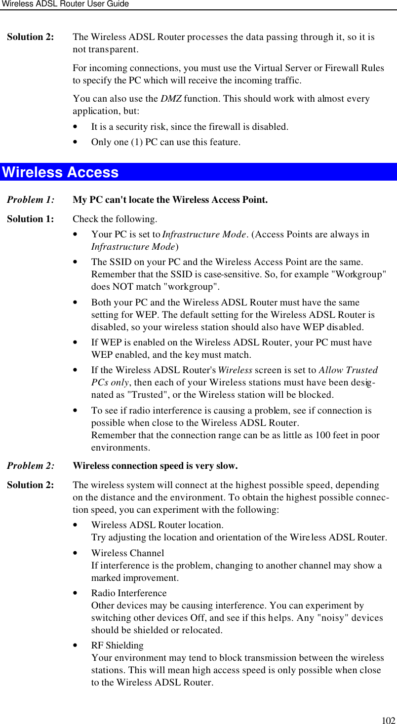 Wireless ADSL Router User Guide 102 Solution 2: The Wireless ADSL Router processes the data passing through it, so it is not transparent. For incoming connections, you must use the Virtual Server or Firewall Rules to specify the PC which will receive the incoming traffic. You can also use the DMZ function. This should work with almost every application, but: • It is a security risk, since the firewall is disabled. • Only one (1) PC can use this feature. Wireless Access Problem 1: My PC can&apos;t locate the Wireless Access Point. Solution 1: Check the following. • Your PC is set to Infrastructure Mode. (Access Points are always in Infrastructure Mode)  • The SSID on your PC and the Wireless Access Point are the same. Remember that the SSID is case-sensitive. So, for example &quot;Workgroup&quot; does NOT match &quot;workgroup&quot;. • Both your PC and the Wireless ADSL Router must have the same setting for WEP. The default setting for the Wireless ADSL Router is disabled, so your wireless station should also have WEP disabled. • If WEP is enabled on the Wireless ADSL Router, your PC must have WEP enabled, and the key must match. • If the Wireless ADSL Router&apos;s Wireless screen is set to Allow Trusted PCs only, then each of your Wireless stations must have been desig-nated as &quot;Trusted&quot;, or the Wireless station will be blocked. • To see if radio interference is causing a problem, see if connection is possible when close to the Wireless ADSL Router.  Remember that the connection range can be as little as 100 feet in poor environments. Problem 2: Wireless connection speed is very slow. Solution 2: The wireless system will connect at the highest possible speed, depending on the distance and the environment. To obtain the highest possible connec-tion speed, you can experiment with the following: • Wireless ADSL Router location. Try adjusting the location and orientation of the Wireless ADSL Router. • Wireless Channel If interference is the problem, changing to another channel may show a marked improvement. • Radio Interference Other devices may be causing interference. You can experiment by switching other devices Off, and see if this helps. Any &quot;noisy&quot; devices should be shielded or relocated. • RF Shielding Your environment may tend to block transmission between the wireless stations. This will mean high access speed is only possible when close to the Wireless ADSL Router. 