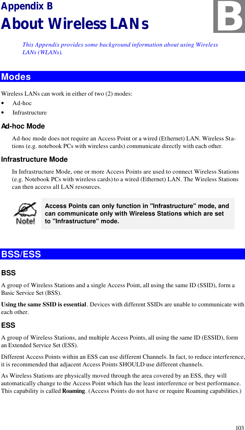  103 Appendix B About Wireless LANs This Appendix provides some background information about using Wireless LANs (WLANs). Modes Wireless LANs can work in either of two (2) modes: • Ad-hoc • Infrastructure Ad-hoc Mode Ad-hoc mode does not require an Access Point or a wired (Ethernet) LAN. Wireless Sta-tions (e.g. notebook PCs with wireless cards) communicate directly with each other. Infrastructure Mode In Infrastructure Mode, one or more Access Points are used to connect Wireless Stations (e.g. Notebook PCs with wireless cards) to a wired (Ethernet) LAN. The Wireless Stations can then access all LAN resources.  Access Points can only function in &quot;Infrastructure&quot; mode, and can communicate only with Wireless Stations which are set to &quot;Infrastructure&quot; mode.  BSS/ESS BSS A group of Wireless Stations and a single Access Point, all using the same ID (SSID), form a Basic Service Set (BSS). Using the same SSID is essential. Devices with different SSIDs are unable to communicate with each other. ESS A group of Wireless Stations, and multiple Access Points, all using the same ID (ESSID), form an Extended Service Set (ESS). Different Access Points within an ESS can use different Channels. In fact, to reduce interference, it is recommended that adjacent Access Points SHOULD use different channels. As Wireless Stations are physically moved through the area covered by an ESS, they will automatically change to the Access Point which has the least interference or best performance. This capability is called Roaming. (Access Points do not have or require Roaming capabilities.) B 