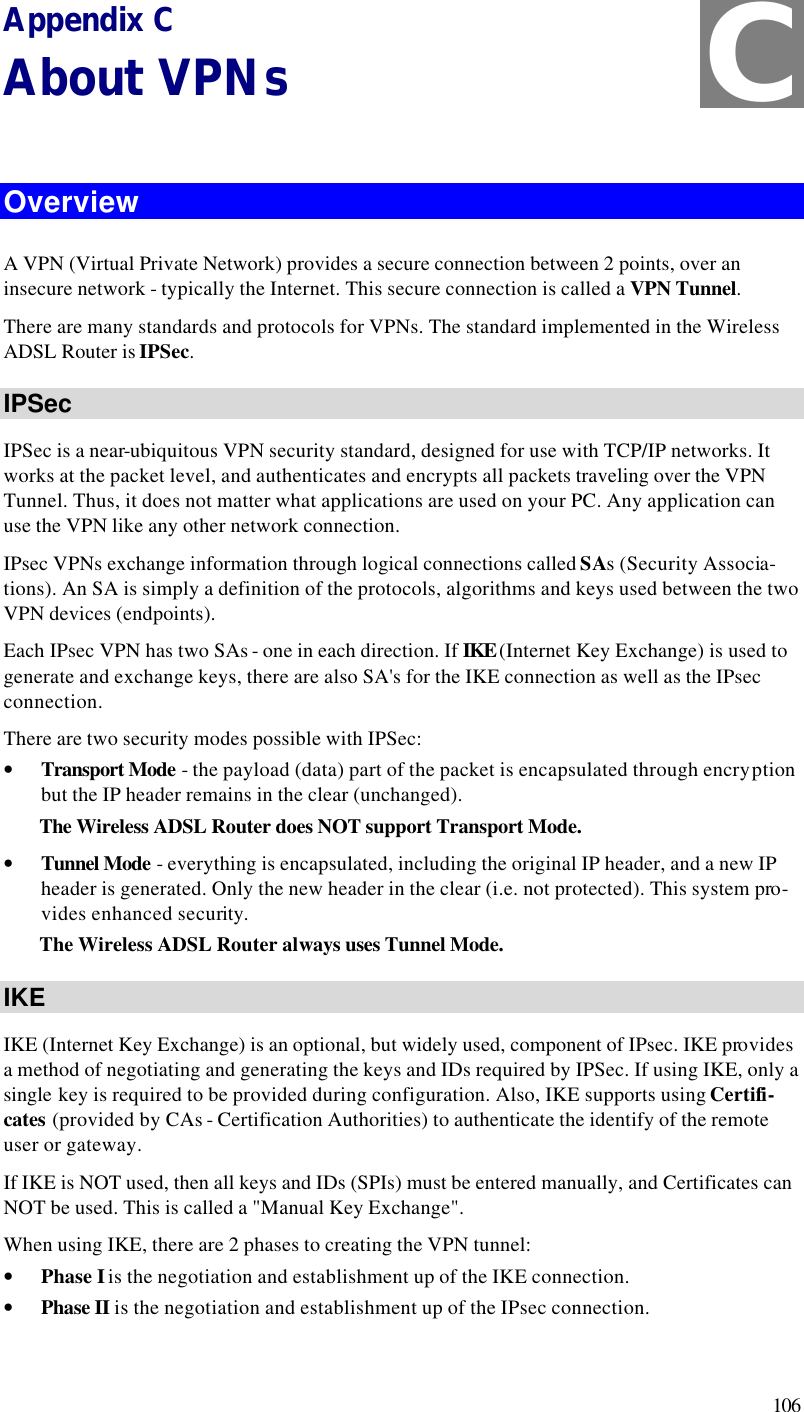  106 Appendix C About VPNs  Overview A VPN (Virtual Private Network) provides a secure connection between 2 points, over an insecure network - typically the Internet. This secure connection is called a VPN Tunnel. There are many standards and protocols for VPNs. The standard implemented in the Wireless ADSL Router is IPSec. IPSec IPSec is a near-ubiquitous VPN security standard, designed for use with TCP/IP networks. It works at the packet level, and authenticates and encrypts all packets traveling over the VPN Tunnel. Thus, it does not matter what applications are used on your PC. Any application can use the VPN like any other network connection. IPsec VPNs exchange information through logical connections called SAs (Security Associa-tions). An SA is simply a definition of the protocols, algorithms and keys used between the two VPN devices (endpoints). Each IPsec VPN has two SAs - one in each direction. If IKE (Internet Key Exchange) is used to generate and exchange keys, there are also SA&apos;s for the IKE connection as well as the IPsec connection. There are two security modes possible with IPSec: • Transport Mode - the payload (data) part of the packet is encapsulated through encryption but the IP header remains in the clear (unchanged). The Wireless ADSL Router does NOT support Transport Mode. • Tunnel Mode - everything is encapsulated, including the original IP header, and a new IP header is generated. Only the new header in the clear (i.e. not protected). This system pro-vides enhanced security.  The Wireless ADSL Router always uses Tunnel Mode. IKE IKE (Internet Key Exchange) is an optional, but widely used, component of IPsec. IKE provides a method of negotiating and generating the keys and IDs required by IPSec. If using IKE, only a single key is required to be provided during configuration. Also, IKE supports using Certifi-cates (provided by CAs - Certification Authorities) to authenticate the identify of the remote user or gateway. If IKE is NOT used, then all keys and IDs (SPIs) must be entered manually, and Certificates can NOT be used. This is called a &quot;Manual Key Exchange&quot;. When using IKE, there are 2 phases to creating the VPN tunnel: • Phase I is the negotiation and establishment up of the IKE connection. • Phase II is the negotiation and establishment up of the IPsec connection. C 