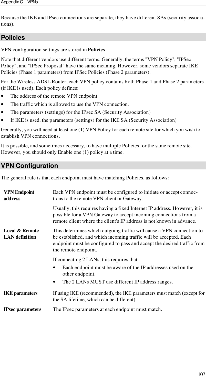 Appendix C - VPNs 107 Because the IKE and IPsec connections are separate, they have different SAs (security associa-tions). Policies VPN configuration settings are stored in Policies. Note that different vendors use different terms. Generally, the terms &quot;VPN Policy&quot;, &quot;IPSec Policy&quot;, and &quot;IPSec Proposal&quot; have the same meaning. However, some vendors separate IKE Policies (Phase 1 parameters) from IPSec Policies (Phase 2 parameters).  For the Wireless ADSL Router; each VPN policy contains both Phase 1 and Phase 2 parameters (if IKE is used). Each policy defines: • The address of the remote VPN endpoint • The traffic which is allowed to use the VPN connection. • The parameters (settings) for the IPsec SA (Security Association) • If IKE is used, the parameters (settings) for the IKE SA (Security Association) Generally, you will need at least one (1) VPN Policy for each remote site for which you wish to establish VPN connections. It is possible, and sometimes necessary, to have multiple Policies for the same remote site. However, you should only Enable one (1) policy at a time.  VPN Configuration The general rule is that each endpoint must have matching Policies, as follows: VPN Endpoint address Each VPN endpoint must be configured to initiate or accept connec-tions to the remote VPN client or Gateway.  Usually, this requires having a fixed Internet IP address. However, it is possible for a VPN Gateway to accept incoming connections from a remote client where the client&apos;s IP address is not known in advance. Local &amp; Remote LAN definition This determines which outgoing traffic will cause a VPN connection to be established, and which incoming traffic will be accepted. Each endpoint must be configured to pass and accept the desired traffic from the remote endpoint. If connecting 2 LANs, this requires that: • Each endpoint must be aware of the IP addresses used on the other endpoint. • The 2 LANs MUST use different IP address ranges. IKE parameters If using IKE (recommended), the IKE parameters must match (except for the SA lifetime, which can be different). IPsec parameters The IPsec parameters at each endpoint must match.  