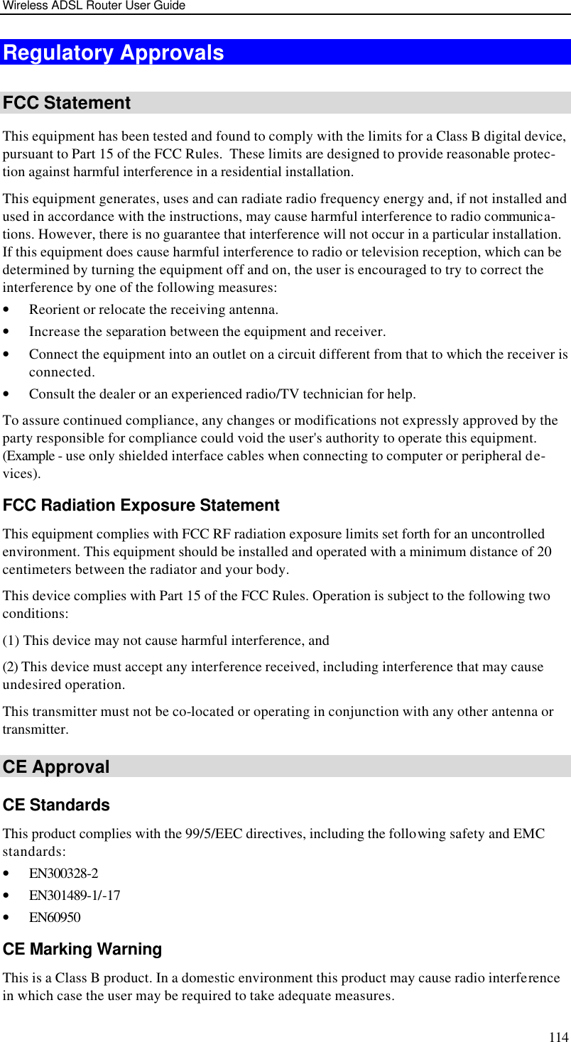 Wireless ADSL Router User Guide 114 Regulatory Approvals  FCC Statement This equipment has been tested and found to comply with the limits for a Class B digital device, pursuant to Part 15 of the FCC Rules.  These limits are designed to provide reasonable protec-tion against harmful interference in a residential installation.  This equipment generates, uses and can radiate radio frequency energy and, if not installed and used in accordance with the instructions, may cause harmful interference to radio communica-tions. However, there is no guarantee that interference will not occur in a particular installation. If this equipment does cause harmful interference to radio or television reception, which can be determined by turning the equipment off and on, the user is encouraged to try to correct the interference by one of the following measures: • Reorient or relocate the receiving antenna. • Increase the separation between the equipment and receiver. • Connect the equipment into an outlet on a circuit different from that to which the receiver is connected. • Consult the dealer or an experienced radio/TV technician for help. To assure continued compliance, any changes or modifications not expressly approved by the party responsible for compliance could void the user&apos;s authority to operate this equipment. (Example - use only shielded interface cables when connecting to computer or peripheral de-vices). FCC Radiation Exposure Statement This equipment complies with FCC RF radiation exposure limits set forth for an uncontrolled environment. This equipment should be installed and operated with a minimum distance of 20 centimeters between the radiator and your body. This device complies with Part 15 of the FCC Rules. Operation is subject to the following two conditions:  (1) This device may not cause harmful interference, and  (2) This device must accept any interference received, including interference that may cause undesired operation. This transmitter must not be co-located or operating in conjunction with any other antenna or transmitter. CE Approval CE Standards This product complies with the 99/5/EEC directives, including the following safety and EMC standards: • EN300328-2 • EN301489-1/-17 • EN60950 CE Marking Warning This is a Class B product. In a domestic environment this product may cause radio interference in which case the user may be required to take adequate measures. 