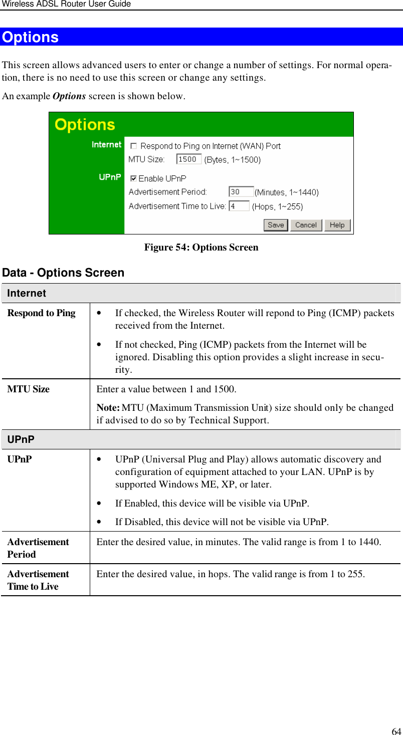 Wireless ADSL Router User Guide 64 Options This screen allows advanced users to enter or change a number of settings. For normal opera-tion, there is no need to use this screen or change any settings. An example Options screen is shown below.   Figure 54: Options Screen Data - Options Screen Internet Respond to Ping • If checked, the Wireless Router will repond to Ping (ICMP) packets received from the Internet.  • If not checked, Ping (ICMP) packets from the Internet will be ignored. Disabling this option provides a slight increase in secu-rity. MTU Size Enter a value between 1 and 1500.  Note: MTU (Maximum Transmission Unit) size should only be changed if advised to do so by Technical Support. UPnP UPnP • UPnP (Universal Plug and Play) allows automatic discovery and configuration of equipment attached to your LAN. UPnP is by supported Windows ME, XP, or later.  • If Enabled, this device will be visible via UPnP.  • If Disabled, this device will not be visible via UPnP. Advertisement Period Enter the desired value, in minutes. The valid range is from 1 to 1440. Advertisement Time to Live Enter the desired value, in hops. The valid range is from 1 to 255.  