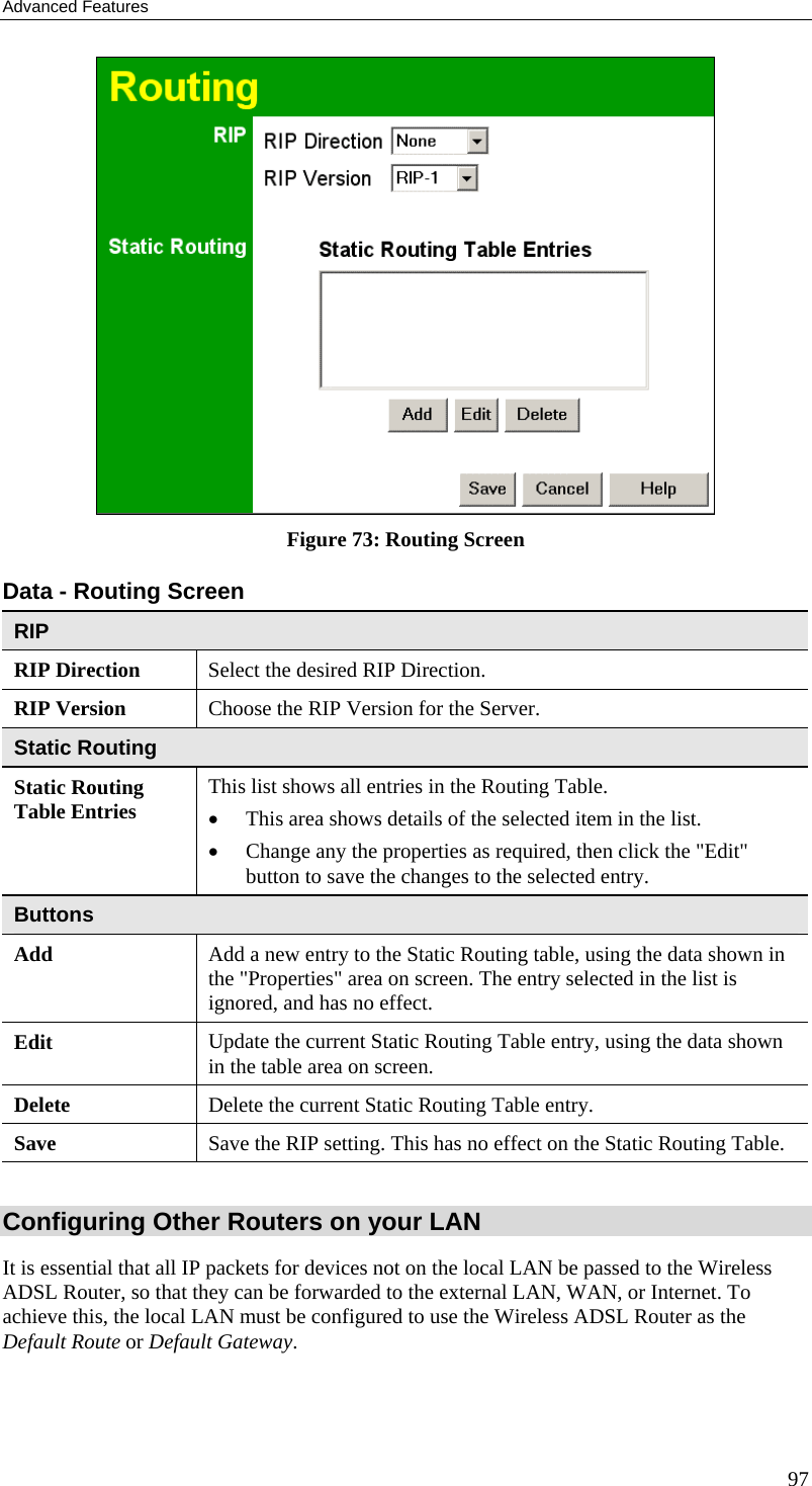 Advanced Features  Figure 73: Routing Screen Data - Routing Screen RIP RIP Direction Select the desired RIP Direction. RIP Version  Choose the RIP Version for the Server. Static Routing Static Routing Table Entries  This list shows all entries in the Routing Table.  •  This area shows details of the selected item in the list.  •  Change any the properties as required, then click the &quot;Edit&quot; button to save the changes to the selected entry. Buttons Add  Add a new entry to the Static Routing table, using the data shown in the &quot;Properties&quot; area on screen. The entry selected in the list is ignored, and has no effect. Edit  Update the current Static Routing Table entry, using the data shown in the table area on screen. Delete  Delete the current Static Routing Table entry. Save  Save the RIP setting. This has no effect on the Static Routing Table.  Configuring Other Routers on your LAN It is essential that all IP packets for devices not on the local LAN be passed to the Wireless ADSL Router, so that they can be forwarded to the external LAN, WAN, or Internet. To achieve this, the local LAN must be configured to use the Wireless ADSL Router as the Default Route or Default Gateway. 97 