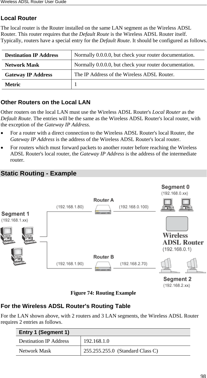 Wireless ADSL Router User Guide Local Router The local router is the Router installed on the same LAN segment as the Wireless ADSL Router. This router requires that the Default Route is the Wireless ADSL Router itself. Typically, routers have a special entry for the Default Route. It should be configured as follows. Destination IP Address  Normally 0.0.0.0, but check your router documentation. Network Mask   Normally 0.0.0.0, but check your router documentation. Gateway IP Address  The IP Address of the Wireless ADSL Router. Metric  1  Other Routers on the Local LAN Other routers on the local LAN must use the Wireless ADSL Router&apos;s Local Router as the Default Route. The entries will be the same as the Wireless ADSL Router&apos;s local router, with the exception of the Gateway IP Address. •  For a router with a direct connection to the Wireless ADSL Router&apos;s local Router, the Gateway IP Address is the address of the Wireless ADSL Router&apos;s local router. •  For routers which must forward packets to another router before reaching the Wireless ADSL Router&apos;s local router, the Gateway IP Address is the address of the intermediate router. Static Routing - Example  Figure 74: Routing Example For the Wireless ADSL Router&apos;s Routing Table For the LAN shown above, with 2 routers and 3 LAN segments, the Wireless ADSL Router requires 2 entries as follows. Entry 1 (Segment 1) Destination IP Address  192.168.1.0 Network Mask  255.255.255.0  (Standard Class C) 98 