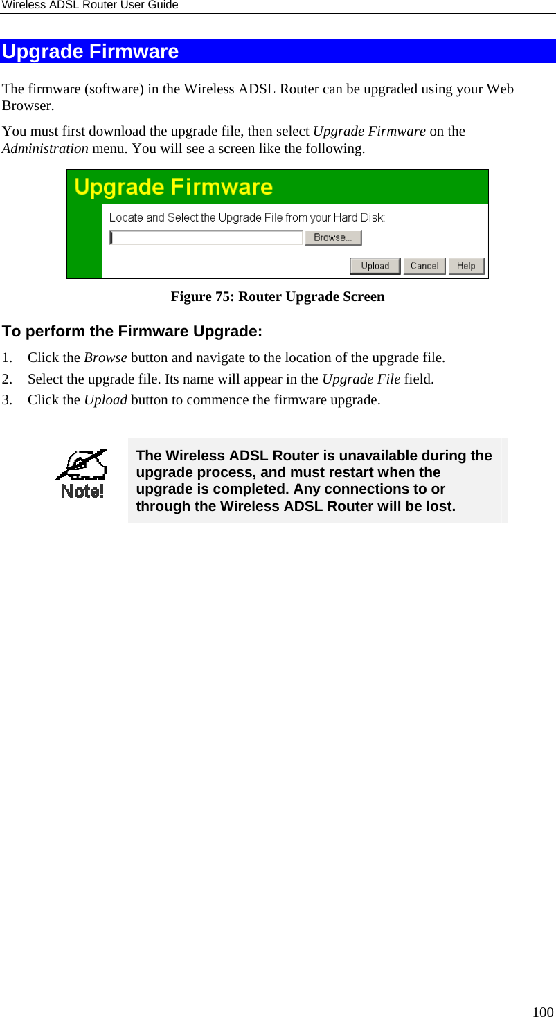 Wireless ADSL Router User Guide Upgrade Firmware The firmware (software) in the Wireless ADSL Router can be upgraded using your Web Browser.  You must first download the upgrade file, then select Upgrade Firmware on the Administration menu. You will see a screen like the following.  Figure 75: Router Upgrade Screen To perform the Firmware Upgrade: 1. Click the Browse button and navigate to the location of the upgrade file. 2.  Select the upgrade file. Its name will appear in the Upgrade File field. 3. Click the Upload button to commence the firmware upgrade.   The Wireless ADSL Router is unavailable during the upgrade process, and must restart when the upgrade is completed. Any connections to or through the Wireless ADSL Router will be lost.   100 