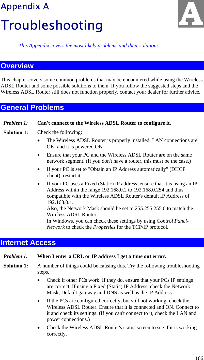  A Appendix A Troubleshooting This Appendix covers the most likely problems and their solutions. Overview This chapter covers some common problems that may be encountered while using the Wireless ADSL Router and some possible solutions to them. If you follow the suggested steps and the Wireless ADSL Router still does not function properly, contact your dealer for further advice. General Problems Problem 1:  Can&apos;t connect to the Wireless ADSL Router to configure it. Solution 1:  Check the following: •  The Wireless ADSL Router is properly installed, LAN connections are OK, and it is powered ON. •  Ensure that your PC and the Wireless ADSL Router are on the same network segment. (If you don&apos;t have a router, this must be the case.)  •  If your PC is set to &quot;Obtain an IP Address automatically&quot; (DHCP client), restart it. •  If your PC uses a Fixed (Static) IP address, ensure that it is using an IP Address within the range 192.168.0.2 to 192.168.0.254 and thus compatible with the Wireless ADSL Router&apos;s default IP Address of 192.168.0.1.  Also, the Network Mask should be set to 255.255.255.0 to match the Wireless ADSL Router. In Windows, you can check these settings by using Control Panel-Network to check the Properties for the TCP/IP protocol.  Internet Access Problem 1: When I enter a URL or IP address I get a time out error. Solution 1: A number of things could be causing this. Try the following troubleshooting steps. •  Check if other PCs work. If they do, ensure that your PCs IP settings are correct. If using a Fixed (Static) IP Address, check the Network Mask, Default gateway and DNS as well as the IP Address. •  If the PCs are configured correctly, but still not working, check the Wireless ADSL Router. Ensure that it is connected and ON. Connect to it and check its settings. (If you can&apos;t connect to it, check the LAN and power connections.) •  Check the Wireless ADSL Router&apos;s status screen to see if it is working correctly. 106 
