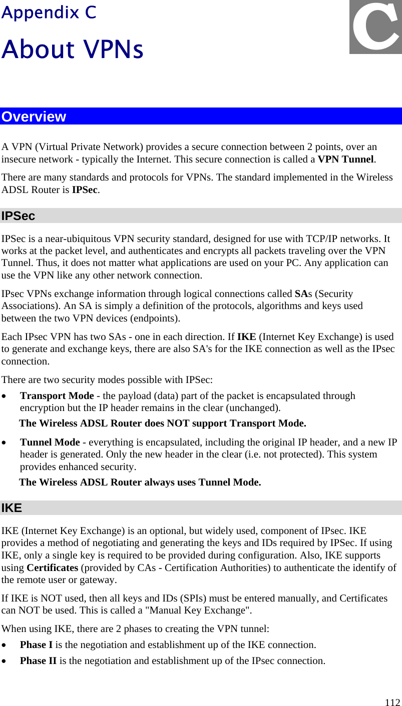  C Appendix C About VPNs  Overview A VPN (Virtual Private Network) provides a secure connection between 2 points, over an insecure network - typically the Internet. This secure connection is called a VPN Tunnel. There are many standards and protocols for VPNs. The standard implemented in the Wireless ADSL Router is IPSec. IPSec IPSec is a near-ubiquitous VPN security standard, designed for use with TCP/IP networks. It works at the packet level, and authenticates and encrypts all packets traveling over the VPN Tunnel. Thus, it does not matter what applications are used on your PC. Any application can use the VPN like any other network connection. IPsec VPNs exchange information through logical connections called SAs (Security Associations). An SA is simply a definition of the protocols, algorithms and keys used between the two VPN devices (endpoints). Each IPsec VPN has two SAs - one in each direction. If IKE (Internet Key Exchange) is used to generate and exchange keys, there are also SA&apos;s for the IKE connection as well as the IPsec connection. There are two security modes possible with IPSec: •  Transport Mode - the payload (data) part of the packet is encapsulated through encryption but the IP header remains in the clear (unchanged). The Wireless ADSL Router does NOT support Transport Mode. •  Tunnel Mode - everything is encapsulated, including the original IP header, and a new IP header is generated. Only the new header in the clear (i.e. not protected). This system provides enhanced security.  The Wireless ADSL Router always uses Tunnel Mode. IKE IKE (Internet Key Exchange) is an optional, but widely used, component of IPsec. IKE provides a method of negotiating and generating the keys and IDs required by IPSec. If using IKE, only a single key is required to be provided during configuration. Also, IKE supports using Certificates (provided by CAs - Certification Authorities) to authenticate the identify of the remote user or gateway. If IKE is NOT used, then all keys and IDs (SPIs) must be entered manually, and Certificates can NOT be used. This is called a &quot;Manual Key Exchange&quot;. When using IKE, there are 2 phases to creating the VPN tunnel: •  Phase I is the negotiation and establishment up of the IKE connection. •  Phase II is the negotiation and establishment up of the IPsec connection. 112 