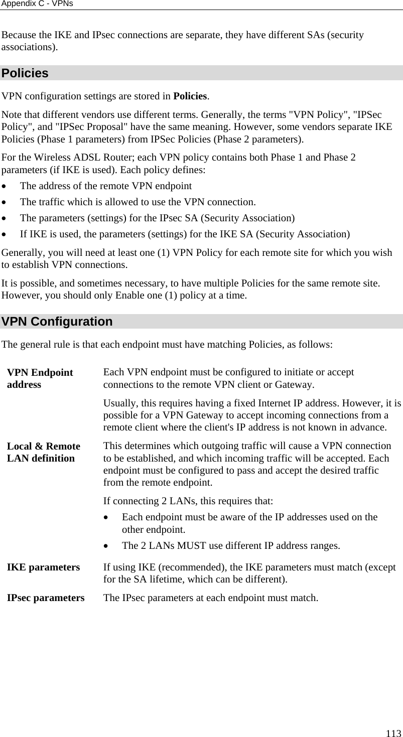 Appendix C - VPNs Because the IKE and IPsec connections are separate, they have different SAs (security associations). Policies VPN configuration settings are stored in Policies. Note that different vendors use different terms. Generally, the terms &quot;VPN Policy&quot;, &quot;IPSec Policy&quot;, and &quot;IPSec Proposal&quot; have the same meaning. However, some vendors separate IKE Policies (Phase 1 parameters) from IPSec Policies (Phase 2 parameters).  For the Wireless ADSL Router; each VPN policy contains both Phase 1 and Phase 2 parameters (if IKE is used). Each policy defines: •  The address of the remote VPN endpoint •  The traffic which is allowed to use the VPN connection. •  The parameters (settings) for the IPsec SA (Security Association) •  If IKE is used, the parameters (settings) for the IKE SA (Security Association) Generally, you will need at least one (1) VPN Policy for each remote site for which you wish to establish VPN connections. It is possible, and sometimes necessary, to have multiple Policies for the same remote site. However, you should only Enable one (1) policy at a time.  VPN Configuration The general rule is that each endpoint must have matching Policies, as follows: VPN Endpoint address  Each VPN endpoint must be configured to initiate or accept connections to the remote VPN client or Gateway.  Usually, this requires having a fixed Internet IP address. However, it is possible for a VPN Gateway to accept incoming connections from a remote client where the client&apos;s IP address is not known in advance. Local &amp; Remote LAN definition  This determines which outgoing traffic will cause a VPN connection to be established, and which incoming traffic will be accepted. Each endpoint must be configured to pass and accept the desired traffic from the remote endpoint. If connecting 2 LANs, this requires that: •  Each endpoint must be aware of the IP addresses used on the other endpoint. •  The 2 LANs MUST use different IP address ranges. IKE parameters  If using IKE (recommended), the IKE parameters must match (except for the SA lifetime, which can be different). IPsec parameters  The IPsec parameters at each endpoint must match.  113 