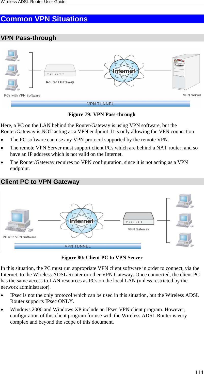 Wireless ADSL Router User Guide Common VPN Situations  VPN Pass-through  Figure 79: VPN Pass-through Here, a PC on the LAN behind the Router/Gateway is using VPN software, but the Router/Gateway is NOT acting as a VPN endpoint. It is only allowing the VPN connection. •  The PC software can use any VPN protocol supported by the remote VPN. •  The remote VPN Server must support client PCs which are behind a NAT router, and so have an IP address which is not valid on the Internet. •  The Router/Gateway requires no VPN configuration, since it is not acting as a VPN endpoint. Client PC to VPN Gateway  Figure 80: Client PC to VPN Server In this situation, the PC must run appropriate VPN client software in order to connect, via the Internet, to the Wireless ADSL Router or other VPN Gateway. Once connected, the client PC has the same access to LAN resources as PCs on the local LAN (unless restricted by the network administrator). •  IPsec is not the only protocol which can be used in this situation, but the Wireless ADSL Router supports IPsec ONLY. •  Windows 2000 and Windows XP include an IPsec VPN client program. However, configuration of this client program for use with the Wireless ADSL Router is very complex and beyond the scope of this document. 114 