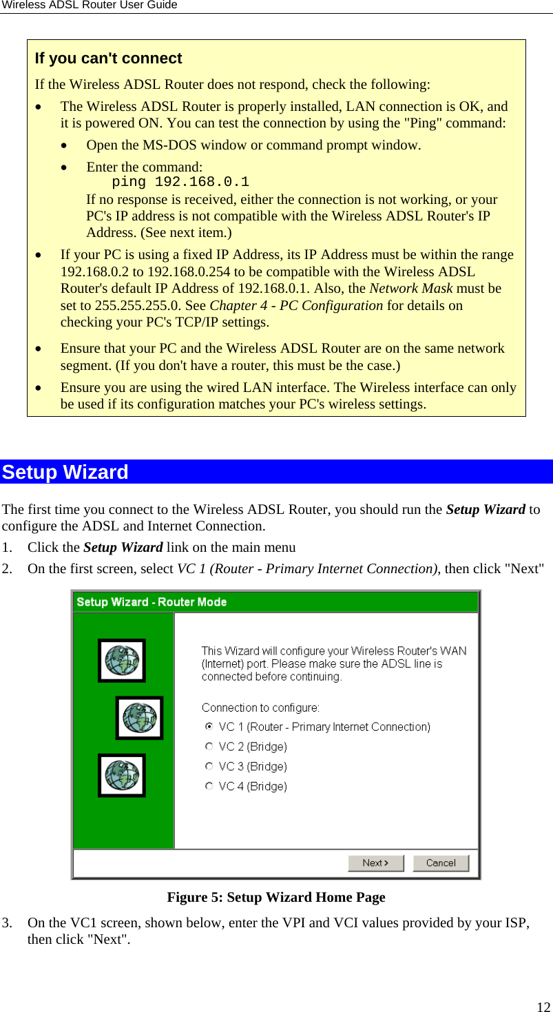 Wireless ADSL Router User Guide If you can&apos;t connect If the Wireless ADSL Router does not respond, check the following: •  The Wireless ADSL Router is properly installed, LAN connection is OK, and it is powered ON. You can test the connection by using the &quot;Ping&quot; command: •  Open the MS-DOS window or command prompt window. •  Enter the command:    ping 192.168.0.1 If no response is received, either the connection is not working, or your PC&apos;s IP address is not compatible with the Wireless ADSL Router&apos;s IP Address. (See next item.) •  If your PC is using a fixed IP Address, its IP Address must be within the range 192.168.0.2 to 192.168.0.254 to be compatible with the Wireless ADSL Router&apos;s default IP Address of 192.168.0.1. Also, the Network Mask must be set to 255.255.255.0. See Chapter 4 - PC Configuration for details on checking your PC&apos;s TCP/IP settings. •  Ensure that your PC and the Wireless ADSL Router are on the same network segment. (If you don&apos;t have a router, this must be the case.)  •  Ensure you are using the wired LAN interface. The Wireless interface can only be used if its configuration matches your PC&apos;s wireless settings.  Setup Wizard The first time you connect to the Wireless ADSL Router, you should run the Setup Wizard to configure the ADSL and Internet Connection. 1. Click the Setup Wizard link on the main menu 2.  On the first screen, select VC 1 (Router - Primary Internet Connection), then click &quot;Next&quot;  Figure 5: Setup Wizard Home Page 3.  On the VC1 screen, shown below, enter the VPI and VCI values provided by your ISP, then click &quot;Next&quot;. 12 