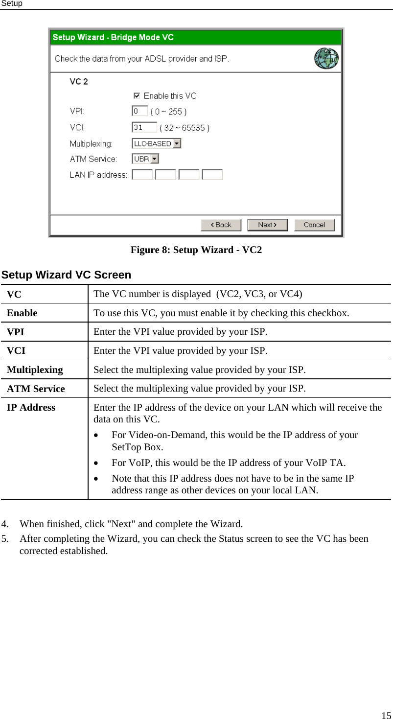 Setup  Figure 8: Setup Wizard - VC2 Setup Wizard VC Screen VC  The VC number is displayed  (VC2, VC3, or VC4) Enable  To use this VC, you must enable it by checking this checkbox. VPI  Enter the VPI value provided by your ISP. VCI  Enter the VPI value provided by your ISP. Multiplexing  Select the multiplexing value provided by your ISP. ATM Service  Select the multiplexing value provided by your ISP. IP Address  Enter the IP address of the device on your LAN which will receive the data on this VC. •  For Video-on-Demand, this would be the IP address of your SetTop Box. •  For VoIP, this would be the IP address of your VoIP TA. •  Note that this IP address does not have to be in the same IP address range as other devices on your local LAN.  4.  When finished, click &quot;Next&quot; and complete the Wizard. 5.  After completing the Wizard, you can check the Status screen to see the VC has been corrected established.  15 