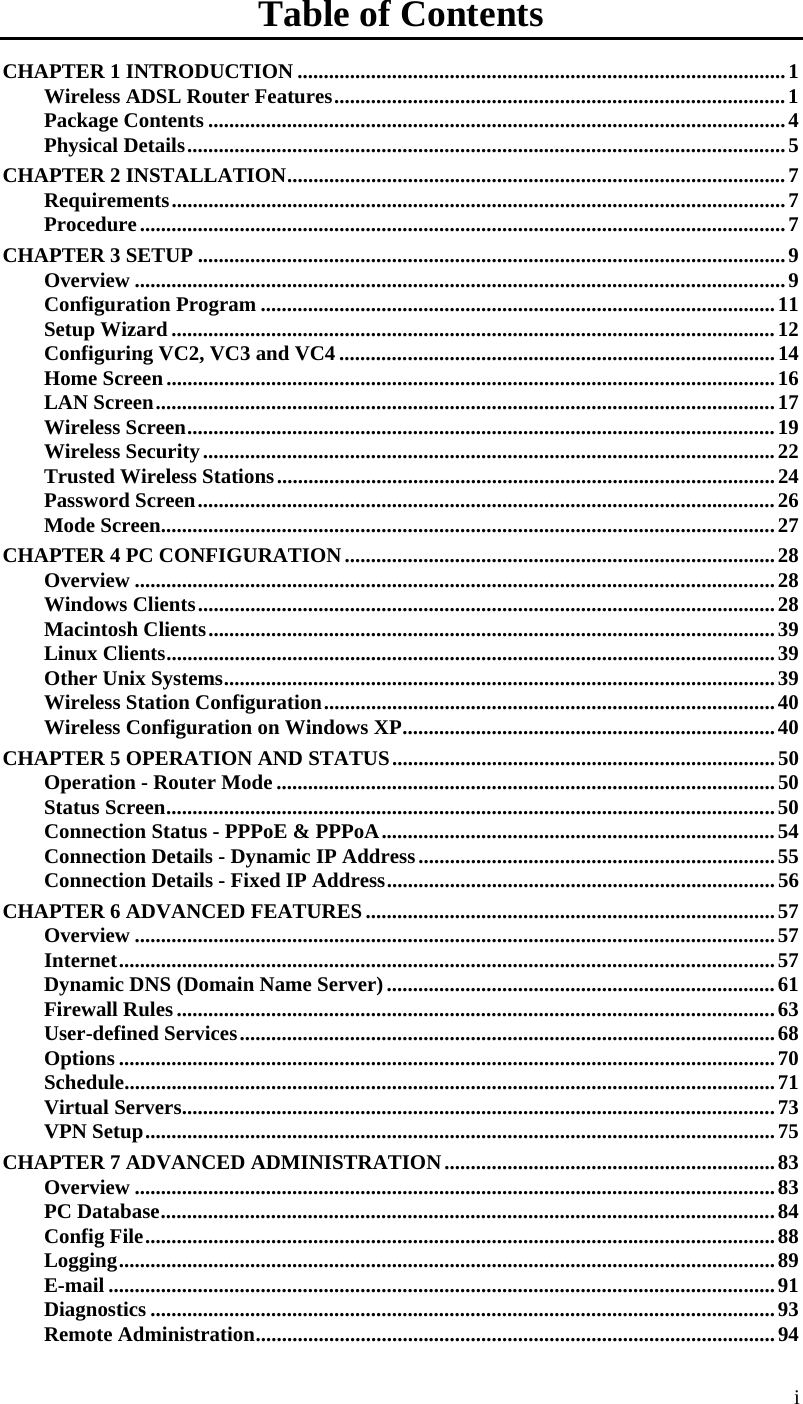  Table of Contents CHAPTER 1 INTRODUCTION .............................................................................................1 Wireless ADSL Router Features......................................................................................1 Package Contents ..............................................................................................................4 Physical Details..................................................................................................................5 CHAPTER 2 INSTALLATION...............................................................................................7 Requirements.....................................................................................................................7 Procedure...........................................................................................................................7 CHAPTER 3 SETUP ................................................................................................................9 Overview ............................................................................................................................9 Configuration Program ..................................................................................................11 Setup Wizard ...................................................................................................................12 Configuring VC2, VC3 and VC4 ...................................................................................14 Home Screen....................................................................................................................16 LAN Screen......................................................................................................................17 Wireless Screen................................................................................................................19 Wireless Security.............................................................................................................22 Trusted Wireless Stations...............................................................................................24 Password Screen..............................................................................................................26 Mode Screen.....................................................................................................................27 CHAPTER 4 PC CONFIGURATION..................................................................................28 Overview ..........................................................................................................................28 Windows Clients..............................................................................................................28 Macintosh Clients............................................................................................................39 Linux Clients....................................................................................................................39 Other Unix Systems.........................................................................................................39 Wireless Station Configuration......................................................................................40 Wireless Configuration on Windows XP.......................................................................40 CHAPTER 5 OPERATION AND STATUS.........................................................................50 Operation - Router Mode ...............................................................................................50 Status Screen....................................................................................................................50 Connection Status - PPPoE &amp; PPPoA...........................................................................54 Connection Details - Dynamic IP Address....................................................................55 Connection Details - Fixed IP Address..........................................................................56 CHAPTER 6 ADVANCED FEATURES..............................................................................57 Overview ..........................................................................................................................57 Internet.............................................................................................................................57 Dynamic DNS (Domain Name Server)..........................................................................61 Firewall Rules..................................................................................................................63 User-defined Services......................................................................................................68 Options .............................................................................................................................70 Schedule............................................................................................................................71 Virtual Servers.................................................................................................................73 VPN Setup........................................................................................................................75 CHAPTER 7 ADVANCED ADMINISTRATION...............................................................83 Overview ..........................................................................................................................83 PC Database.....................................................................................................................84 Config File........................................................................................................................88 Logging.............................................................................................................................89 E-mail ...............................................................................................................................91 Diagnostics .......................................................................................................................93 Remote Administration...................................................................................................94 i 