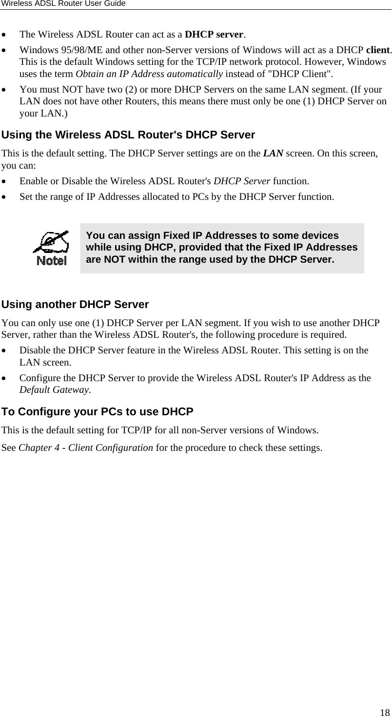 Wireless ADSL Router User Guide •  The Wireless ADSL Router can act as a DHCP server. •  Windows 95/98/ME and other non-Server versions of Windows will act as a DHCP client. This is the default Windows setting for the TCP/IP network protocol. However, Windows uses the term Obtain an IP Address automatically instead of &quot;DHCP Client&quot;. •  You must NOT have two (2) or more DHCP Servers on the same LAN segment. (If your LAN does not have other Routers, this means there must only be one (1) DHCP Server on your LAN.) Using the Wireless ADSL Router&apos;s DHCP Server This is the default setting. The DHCP Server settings are on the LAN screen. On this screen, you can: •  Enable or Disable the Wireless ADSL Router&apos;s DHCP Server function. •  Set the range of IP Addresses allocated to PCs by the DHCP Server function.   You can assign Fixed IP Addresses to some devices while using DHCP, provided that the Fixed IP Addresses are NOT within the range used by the DHCP Server.  Using another DHCP Server You can only use one (1) DHCP Server per LAN segment. If you wish to use another DHCP Server, rather than the Wireless ADSL Router&apos;s, the following procedure is required. •  Disable the DHCP Server feature in the Wireless ADSL Router. This setting is on the LAN screen. •  Configure the DHCP Server to provide the Wireless ADSL Router&apos;s IP Address as the Default Gateway. To Configure your PCs to use DHCP This is the default setting for TCP/IP for all non-Server versions of Windows. See Chapter 4 - Client Configuration for the procedure to check these settings.   18 