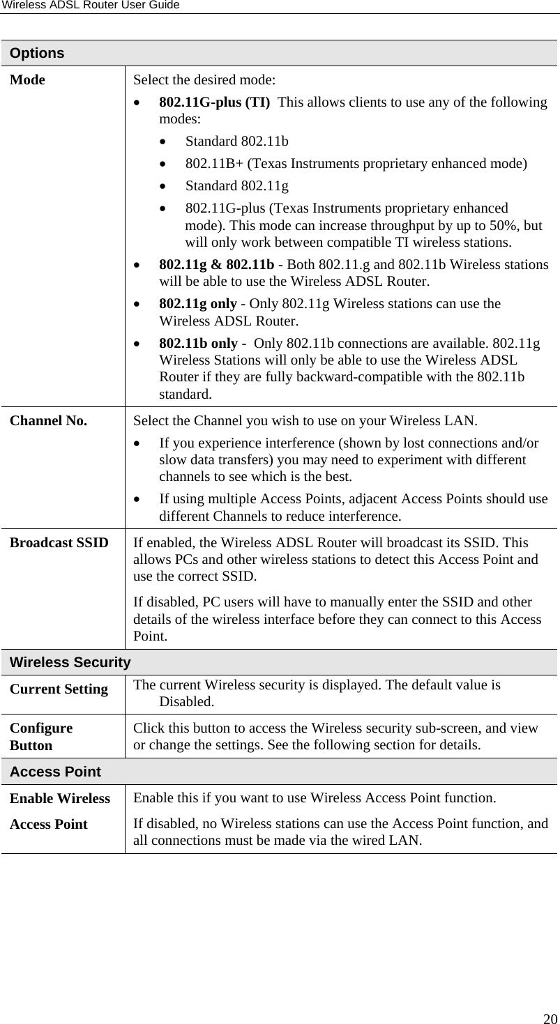 Wireless ADSL Router User Guide Options Mode  Select the desired mode: •  802.11G-plus (TI)  This allows clients to use any of the following modes:  •  Standard 802.11b  •  802.11B+ (Texas Instruments proprietary enhanced mode)  •  Standard 802.11g  •  802.11G-plus (Texas Instruments proprietary enhanced mode). This mode can increase throughput by up to 50%, but will only work between compatible TI wireless stations. •  802.11g &amp; 802.11b - Both 802.11.g and 802.11b Wireless stations will be able to use the Wireless ADSL Router. •  802.11g only - Only 802.11g Wireless stations can use the Wireless ADSL Router.  •  802.11b only -  Only 802.11b connections are available. 802.11g Wireless Stations will only be able to use the Wireless ADSL Router if they are fully backward-compatible with the 802.11b standard. Channel No.  Select the Channel you wish to use on your Wireless LAN. •  If you experience interference (shown by lost connections and/or slow data transfers) you may need to experiment with different channels to see which is the best. •  If using multiple Access Points, adjacent Access Points should use different Channels to reduce interference. Broadcast SSID  If enabled, the Wireless ADSL Router will broadcast its SSID. This allows PCs and other wireless stations to detect this Access Point and use the correct SSID.  If disabled, PC users will have to manually enter the SSID and other details of the wireless interface before they can connect to this Access Point. Wireless Security Current Setting  The current Wireless security is displayed. The default value is Disabled. Configure Button  Click this button to access the Wireless security sub-screen, and view or change the settings. See the following section for details. Access Point Enable Wireless Access Point Enable this if you want to use Wireless Access Point function. If disabled, no Wireless stations can use the Access Point function, and all connections must be made via the wired LAN. 20 