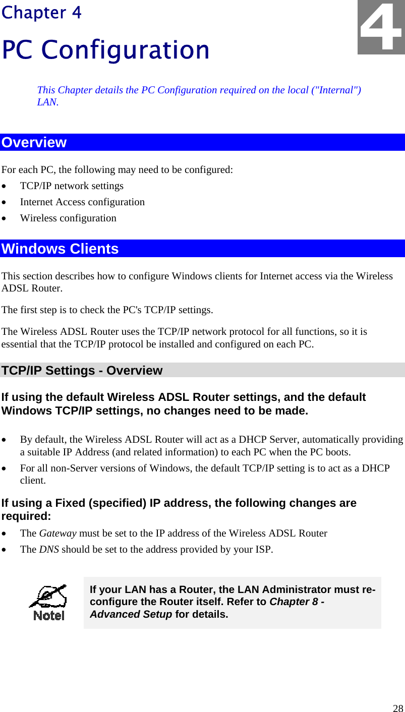  4 Chapter 4 PC Configuration This Chapter details the PC Configuration required on the local (&quot;Internal&quot;) LAN. Overview For each PC, the following may need to be configured: •  TCP/IP network settings •  Internet Access configuration •  Wireless configuration Windows Clients This section describes how to configure Windows clients for Internet access via the Wireless ADSL Router. The first step is to check the PC&apos;s TCP/IP settings.  The Wireless ADSL Router uses the TCP/IP network protocol for all functions, so it is essential that the TCP/IP protocol be installed and configured on each PC. TCP/IP Settings - Overview If using the default Wireless ADSL Router settings, and the default Windows TCP/IP settings, no changes need to be made.  •  By default, the Wireless ADSL Router will act as a DHCP Server, automatically providing a suitable IP Address (and related information) to each PC when the PC boots. •  For all non-Server versions of Windows, the default TCP/IP setting is to act as a DHCP client. If using a Fixed (specified) IP address, the following changes are required: •  The Gateway must be set to the IP address of the Wireless ADSL Router •  The DNS should be set to the address provided by your ISP.   If your LAN has a Router, the LAN Administrator must re-configure the Router itself. Refer to Chapter 8 - Advanced Setup for details.  28 