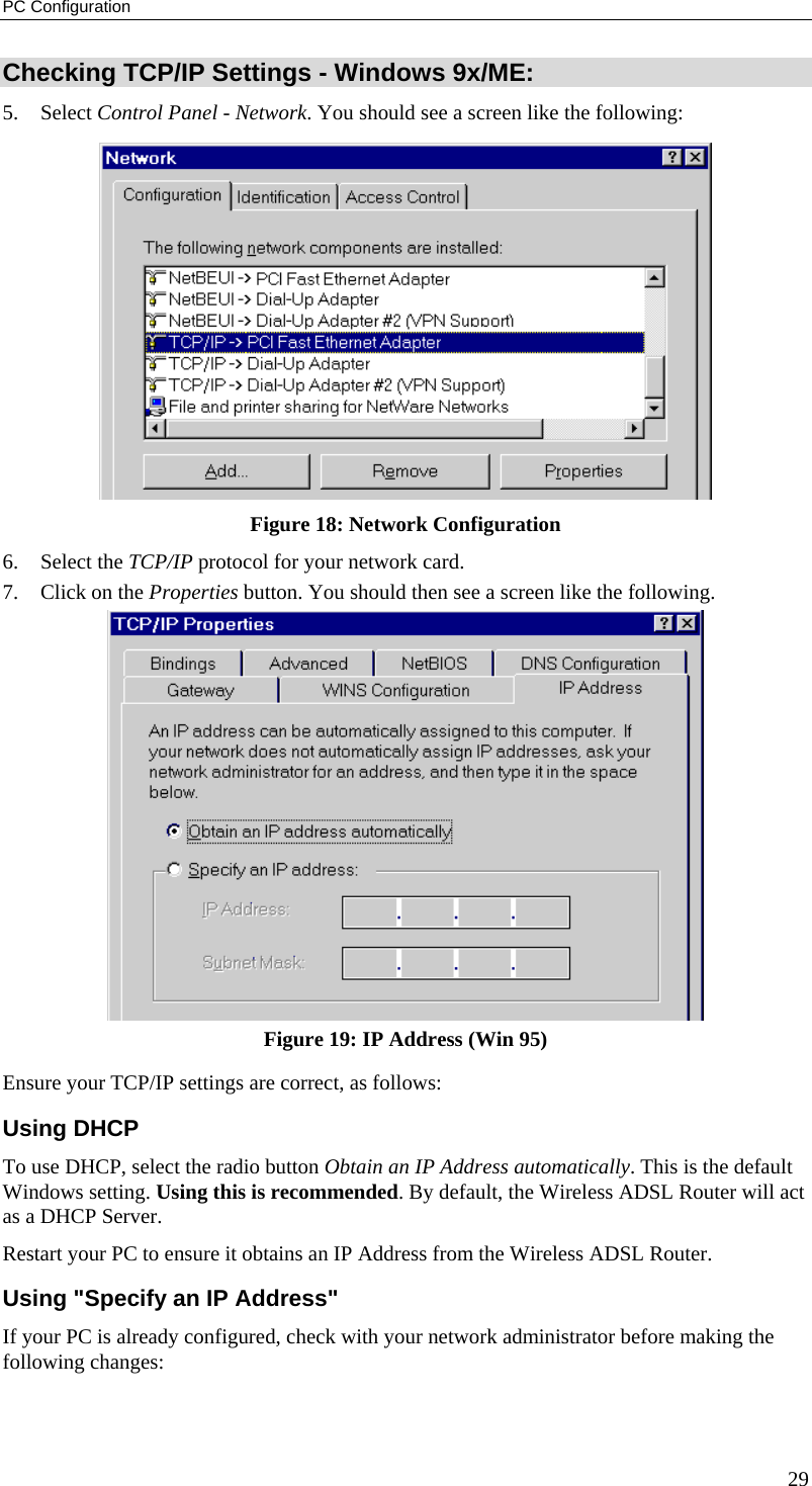 PC Configuration Checking TCP/IP Settings - Windows 9x/ME: 5. Select Control Panel - Network. You should see a screen like the following:  Figure 18: Network Configuration 6. Select the TCP/IP protocol for your network card. 7.  Click on the Properties button. You should then see a screen like the following.  Figure 19: IP Address (Win 95) Ensure your TCP/IP settings are correct, as follows: Using DHCP To use DHCP, select the radio button Obtain an IP Address automatically. This is the default Windows setting. Using this is recommended. By default, the Wireless ADSL Router will act as a DHCP Server. Restart your PC to ensure it obtains an IP Address from the Wireless ADSL Router. Using &quot;Specify an IP Address&quot; If your PC is already configured, check with your network administrator before making the following changes: 29 