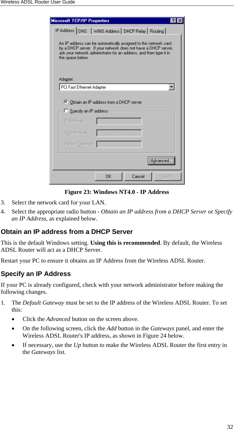 Wireless ADSL Router User Guide  Figure 23: Windows NT4.0 - IP Address 3.  Select the network card for your LAN. 4.  Select the appropriate radio button - Obtain an IP address from a DHCP Server or Specify an IP Address, as explained below. Obtain an IP address from a DHCP Server This is the default Windows setting. Using this is recommended. By default, the Wireless ADSL Router will act as a DHCP Server. Restart your PC to ensure it obtains an IP Address from the Wireless ADSL Router. Specify an IP Address If your PC is already configured, check with your network administrator before making the following changes. 1. The Default Gateway must be set to the IP address of the Wireless ADSL Router. To set this: •  Click the Advanced button on the screen above. •  On the following screen, click the Add button in the Gateways panel, and enter the Wireless ADSL Router&apos;s IP address, as shown in Figure 24 below. •  If necessary, use the Up button to make the Wireless ADSL Router the first entry in the Gateways list. 32 