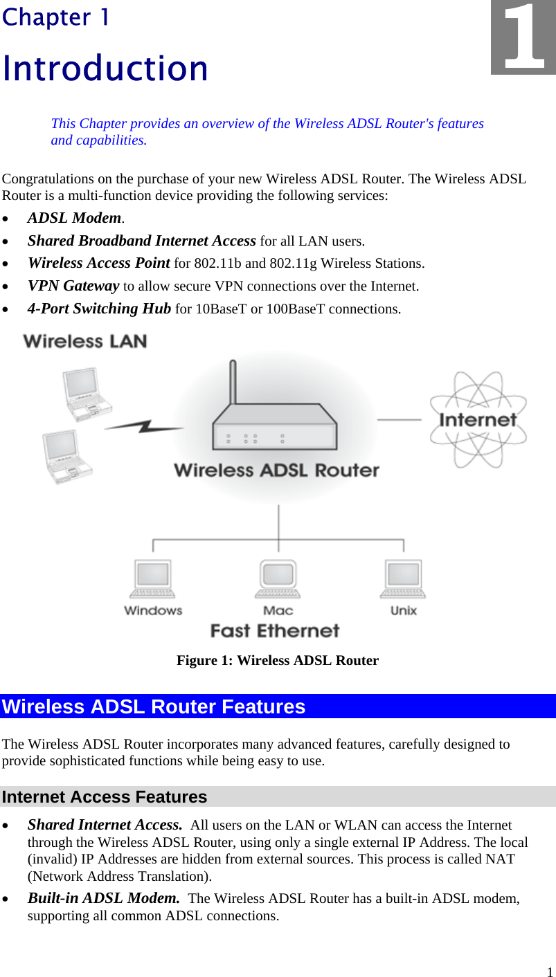  1 Chapter 1 Introduction This Chapter provides an overview of the Wireless ADSL Router&apos;s features and capabilities. Congratulations on the purchase of your new Wireless ADSL Router. The Wireless ADSL Router is a multi-function device providing the following services: •  ADSL Modem. •  Shared Broadband Internet Access for all LAN users. •  Wireless Access Point for 802.11b and 802.11g Wireless Stations. •  VPN Gateway to allow secure VPN connections over the Internet. •  4-Port Switching Hub for 10BaseT or 100BaseT connections.  Figure 1: Wireless ADSL Router Wireless ADSL Router Features The Wireless ADSL Router incorporates many advanced features, carefully designed to provide sophisticated functions while being easy to use. Internet Access Features •  Shared Internet Access.  All users on the LAN or WLAN can access the Internet through the Wireless ADSL Router, using only a single external IP Address. The local (invalid) IP Addresses are hidden from external sources. This process is called NAT (Network Address Translation). •  Built-in ADSL Modem.  The Wireless ADSL Router has a built-in ADSL modem, supporting all common ADSL connections. 1 