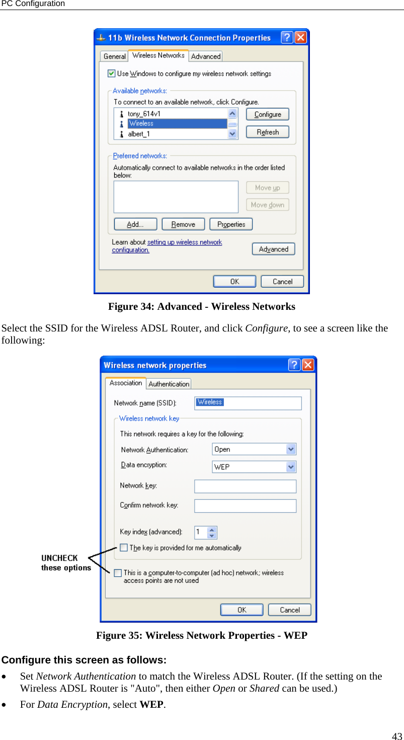PC Configuration  Figure 34: Advanced - Wireless Networks Select the SSID for the Wireless ADSL Router, and click Configure, to see a screen like the following:  Figure 35: Wireless Network Properties - WEP Configure this screen as follows: •  Set Network Authentication to match the Wireless ADSL Router. (If the setting on the Wireless ADSL Router is &quot;Auto&quot;, then either Open or Shared can be used.) •  For Data Encryption, select WEP. 43 
