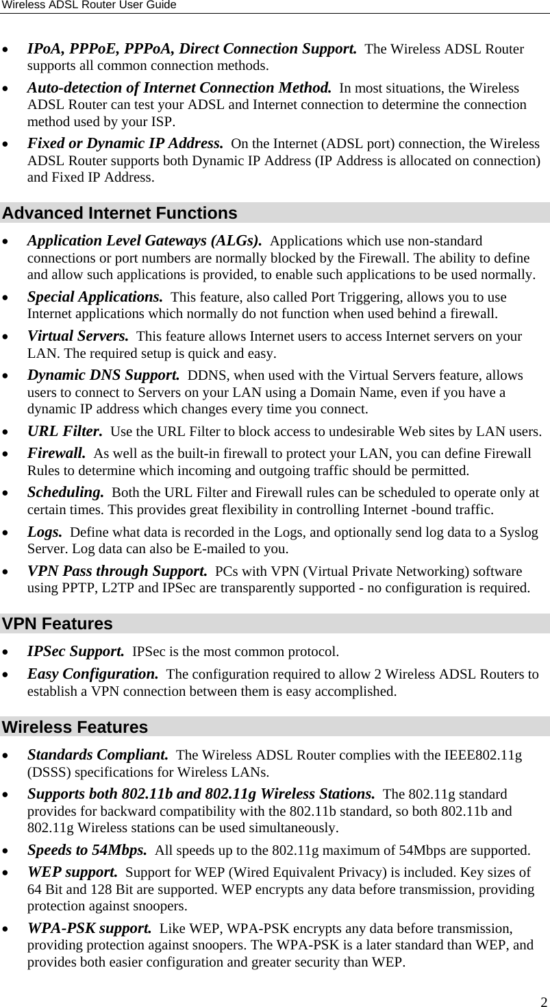 Wireless ADSL Router User Guide •  IPoA, PPPoE, PPPoA, Direct Connection Support.  The Wireless ADSL Router supports all common connection methods. •  Auto-detection of Internet Connection Method.  In most situations, the Wireless ADSL Router can test your ADSL and Internet connection to determine the connection method used by your ISP. •  Fixed or Dynamic IP Address.  On the Internet (ADSL port) connection, the Wireless ADSL Router supports both Dynamic IP Address (IP Address is allocated on connection) and Fixed IP Address. Advanced Internet Functions •  Application Level Gateways (ALGs).  Applications which use non-standard connections or port numbers are normally blocked by the Firewall. The ability to define and allow such applications is provided, to enable such applications to be used normally. •  Special Applications.  This feature, also called Port Triggering, allows you to use Internet applications which normally do not function when used behind a firewall. •  Virtual Servers.  This feature allows Internet users to access Internet servers on your LAN. The required setup is quick and easy. •  Dynamic DNS Support.  DDNS, when used with the Virtual Servers feature, allows users to connect to Servers on your LAN using a Domain Name, even if you have a dynamic IP address which changes every time you connect. •  URL Filter.  Use the URL Filter to block access to undesirable Web sites by LAN users. •  Firewall.  As well as the built-in firewall to protect your LAN, you can define Firewall Rules to determine which incoming and outgoing traffic should be permitted. •  Scheduling.  Both the URL Filter and Firewall rules can be scheduled to operate only at certain times. This provides great flexibility in controlling Internet -bound traffic. •  Logs.  Define what data is recorded in the Logs, and optionally send log data to a Syslog Server. Log data can also be E-mailed to you. •  VPN Pass through Support.  PCs with VPN (Virtual Private Networking) software using PPTP, L2TP and IPSec are transparently supported - no configuration is required. VPN Features •  IPSec Support.  IPSec is the most common protocol. •  Easy Configuration.  The configuration required to allow 2 Wireless ADSL Routers to establish a VPN connection between them is easy accomplished.  Wireless Features •  Standards Compliant.  The Wireless ADSL Router complies with the IEEE802.11g (DSSS) specifications for Wireless LANs.  •  Supports both 802.11b and 802.11g Wireless Stations.  The 802.11g standard provides for backward compatibility with the 802.11b standard, so both 802.11b and 802.11g Wireless stations can be used simultaneously. •  Speeds to 54Mbps.  All speeds up to the 802.11g maximum of 54Mbps are supported. •  WEP support.  Support for WEP (Wired Equivalent Privacy) is included. Key sizes of 64 Bit and 128 Bit are supported. WEP encrypts any data before transmission, providing protection against snoopers. •  WPA-PSK support.  Like WEP, WPA-PSK encrypts any data before transmission, providing protection against snoopers. The WPA-PSK is a later standard than WEP, and provides both easier configuration and greater security than WEP. 2 