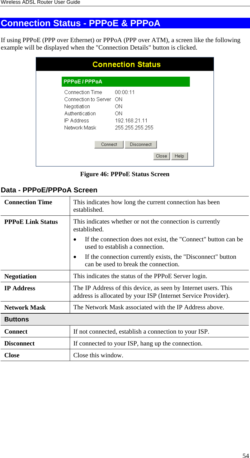 Wireless ADSL Router User Guide Connection Status - PPPoE &amp; PPPoA If using PPPoE (PPP over Ethernet) or PPPoA (PPP over ATM), a screen like the following example will be displayed when the &quot;Connection Details&quot; button is clicked.  Figure 46: PPPoE Status Screen Data - PPPoE/PPPoA Screen Connection Time  This indicates how long the current connection has been established. PPPoE Link Status  This indicates whether or not the connection is currently established. •  If the connection does not exist, the &quot;Connect&quot; button can be used to establish a connection. •  If the connection currently exists, the &quot;Disconnect&quot; button can be used to break the connection. Negotiation  This indicates the status of the PPPoE Server login. IP Address  The IP Address of this device, as seen by Internet users. This address is allocated by your ISP (Internet Service Provider). Network Mask  The Network Mask associated with the IP Address above. Buttons Connect  If not connected, establish a connection to your ISP. Disconnect  If connected to your ISP, hang up the connection. Close  Close this window.  54 