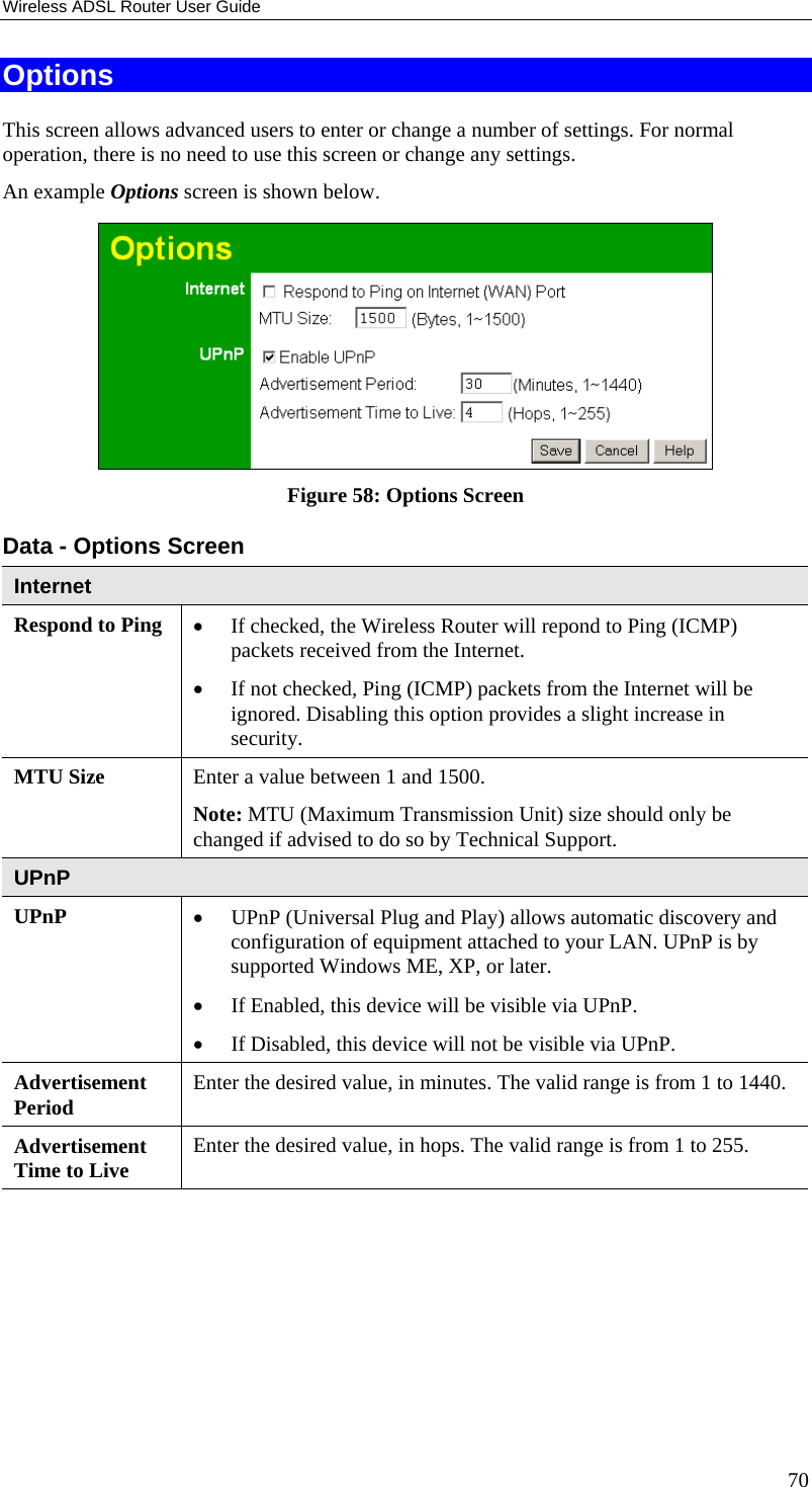 Wireless ADSL Router User Guide Options This screen allows advanced users to enter or change a number of settings. For normal operation, there is no need to use this screen or change any settings. An example Options screen is shown below.   Figure 58: Options Screen Data - Options Screen Internet Respond to Ping  •  If checked, the Wireless Router will repond to Ping (ICMP) packets received from the Internet.  •  If not checked, Ping (ICMP) packets from the Internet will be ignored. Disabling this option provides a slight increase in security. MTU Size  Enter a value between 1 and 1500.  Note: MTU (Maximum Transmission Unit) size should only be changed if advised to do so by Technical Support. UPnP UPnP  •  UPnP (Universal Plug and Play) allows automatic discovery and configuration of equipment attached to your LAN. UPnP is by supported Windows ME, XP, or later.  •  If Enabled, this device will be visible via UPnP.  •  If Disabled, this device will not be visible via UPnP. Advertisement Period  Enter the desired value, in minutes. The valid range is from 1 to 1440. Advertisement Time to Live  Enter the desired value, in hops. The valid range is from 1 to 255.  70 