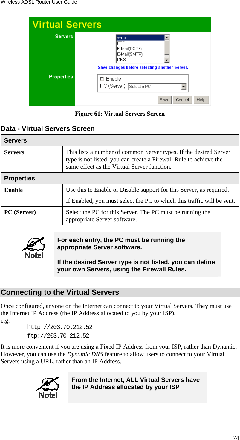 Wireless ADSL Router User Guide  Figure 61: Virtual Servers Screen Data - Virtual Servers Screen Servers Servers This lists a number of common Server types. If the desired Server type is not listed, you can create a Firewall Rule to achieve the same effect as the Virtual Server function. Properties Enable Use this to Enable or Disable support for this Server, as required. If Enabled, you must select the PC to which this traffic will be sent. PC (Server)  Select the PC for this Server. The PC must be running the appropriate Server software.     For each entry, the PC must be running the appropriate Server software. If the desired Server type is not listed, you can define your own Servers, using the Firewall Rules.  Connecting to the Virtual Servers Once configured, anyone on the Internet can connect to your Virtual Servers. They must use the Internet IP Address (the IP Address allocated to you by your ISP).  e.g.  http://203.70.212.52 ftp://203.70.212.52 It is more convenient if you are using a Fixed IP Address from your ISP, rather than Dynamic.  However, you can use the Dynamic DNS feature to allow users to connect to your Virtual Servers using a URL, rather than an IP Address.   From the Internet, ALL Virtual Servers have the IP Address allocated by your ISP 74 