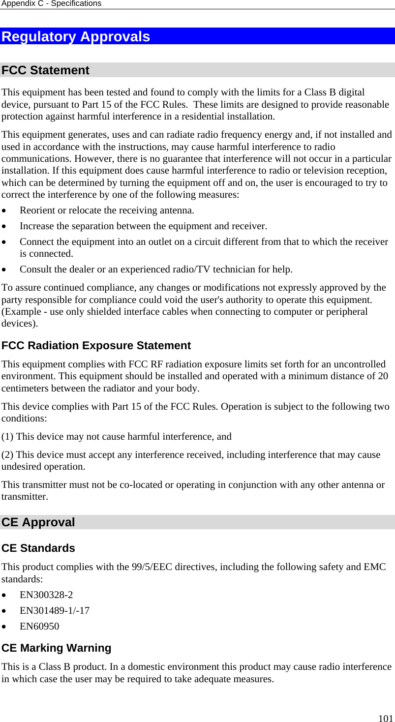 Appendix C - Specifications 101 Regulatory Approvals  FCC Statement This equipment has been tested and found to comply with the limits for a Class B digital device, pursuant to Part 15 of the FCC Rules.  These limits are designed to provide reasonable protection against harmful interference in a residential installation.  This equipment generates, uses and can radiate radio frequency energy and, if not installed and used in accordance with the instructions, may cause harmful interference to radio communications. However, there is no guarantee that interference will not occur in a particular installation. If this equipment does cause harmful interference to radio or television reception, which can be determined by turning the equipment off and on, the user is encouraged to try to correct the interference by one of the following measures: • Reorient or relocate the receiving antenna. • Increase the separation between the equipment and receiver. • Connect the equipment into an outlet on a circuit different from that to which the receiver is connected. • Consult the dealer or an experienced radio/TV technician for help. To assure continued compliance, any changes or modifications not expressly approved by the party responsible for compliance could void the user&apos;s authority to operate this equipment. (Example - use only shielded interface cables when connecting to computer or peripheral devices). FCC Radiation Exposure Statement This equipment complies with FCC RF radiation exposure limits set forth for an uncontrolled environment. This equipment should be installed and operated with a minimum distance of 20 centimeters between the radiator and your body. This device complies with Part 15 of the FCC Rules. Operation is subject to the following two conditions:  (1) This device may not cause harmful interference, and  (2) This device must accept any interference received, including interference that may cause undesired operation. This transmitter must not be co-located or operating in conjunction with any other antenna or transmitter. CE Approval CE Standards This product complies with the 99/5/EEC directives, including the following safety and EMC standards: • EN300328-2 • EN301489-1/-17 • EN60950 CE Marking Warning This is a Class B product. In a domestic environment this product may cause radio interference in which case the user may be required to take adequate measures. 