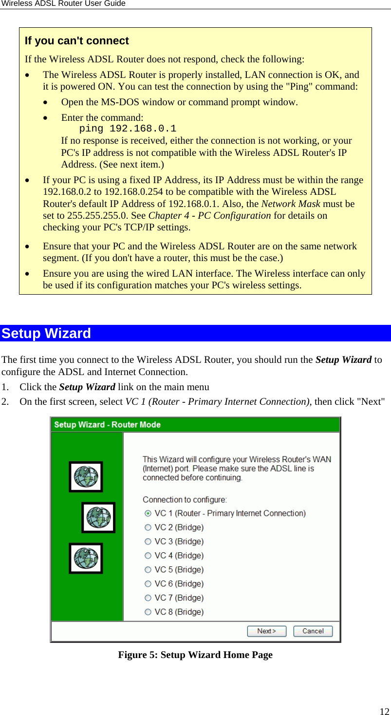 Wireless ADSL Router User Guide 12 If you can&apos;t connect If the Wireless ADSL Router does not respond, check the following: • The Wireless ADSL Router is properly installed, LAN connection is OK, and it is powered ON. You can test the connection by using the &quot;Ping&quot; command: • Open the MS-DOS window or command prompt window. • Enter the command:    ping 192.168.0.1 If no response is received, either the connection is not working, or your PC&apos;s IP address is not compatible with the Wireless ADSL Router&apos;s IP Address. (See next item.) • If your PC is using a fixed IP Address, its IP Address must be within the range 192.168.0.2 to 192.168.0.254 to be compatible with the Wireless ADSL Router&apos;s default IP Address of 192.168.0.1. Also, the Network Mask must be set to 255.255.255.0. See Chapter 4 - PC Configuration for details on checking your PC&apos;s TCP/IP settings. • Ensure that your PC and the Wireless ADSL Router are on the same network segment. (If you don&apos;t have a router, this must be the case.)  • Ensure you are using the wired LAN interface. The Wireless interface can only be used if its configuration matches your PC&apos;s wireless settings.  Setup Wizard The first time you connect to the Wireless ADSL Router, you should run the Setup Wizard to configure the ADSL and Internet Connection. 1. Click the Setup Wizard link on the main menu 2. On the first screen, select VC 1 (Router - Primary Internet Connection), then click &quot;Next&quot;  Figure 5: Setup Wizard Home Page 