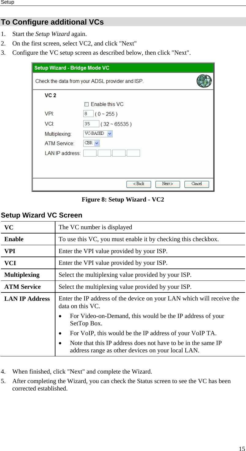 Setup 15 To Configure additional VCs 1. Start the Setup Wizard again. 2. On the first screen, select VC2, and click &quot;Next&quot; 3. Configure the VC setup screen as described below, then click &quot;Next&quot;.  Figure 8: Setup Wizard - VC2 Setup Wizard VC Screen VC  The VC number is displayed Enable  To use this VC, you must enable it by checking this checkbox. VPI  Enter the VPI value provided by your ISP. VCI  Enter the VPI value provided by your ISP. Multiplexing  Select the multiplexing value provided by your ISP. ATM Service  Select the multiplexing value provided by your ISP. LAN IP Address  Enter the IP address of the device on your LAN which will receive the data on this VC. • For Video-on-Demand, this would be the IP address of your SetTop Box. • For VoIP, this would be the IP address of your VoIP TA. • Note that this IP address does not have to be in the same IP address range as other devices on your local LAN.  4. When finished, click &quot;Next&quot; and complete the Wizard. 5. After completing the Wizard, you can check the Status screen to see the VC has been corrected established.  