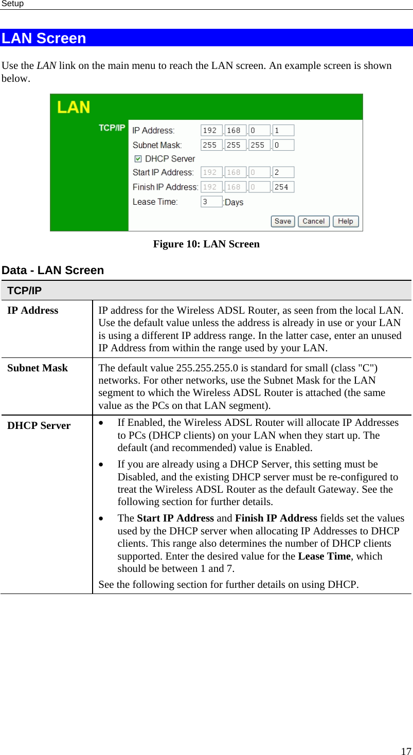 Setup 17 LAN Screen Use the LAN link on the main menu to reach the LAN screen. An example screen is shown below.  Figure 10: LAN Screen Data - LAN Screen TCP/IP IP Address  IP address for the Wireless ADSL Router, as seen from the local LAN. Use the default value unless the address is already in use or your LAN is using a different IP address range. In the latter case, enter an unused IP Address from within the range used by your LAN. Subnet Mask  The default value 255.255.255.0 is standard for small (class &quot;C&quot;) networks. For other networks, use the Subnet Mask for the LAN segment to which the Wireless ADSL Router is attached (the same value as the PCs on that LAN segment). DHCP Server  • If Enabled, the Wireless ADSL Router will allocate IP Addresses to PCs (DHCP clients) on your LAN when they start up. The default (and recommended) value is Enabled. • If you are already using a DHCP Server, this setting must be Disabled, and the existing DHCP server must be re-configured to treat the Wireless ADSL Router as the default Gateway. See the following section for further details. • The Start IP Address and Finish IP Address fields set the values used by the DHCP server when allocating IP Addresses to DHCP clients. This range also determines the number of DHCP clients supported. Enter the desired value for the Lease Time, which should be between 1 and 7. See the following section for further details on using DHCP.  